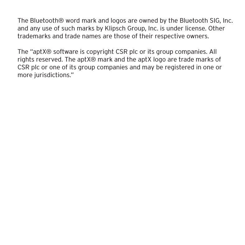 The Bluetooth&reg; word mark and logos are owned by the Bluetooth SIG, Inc. and any use of such marks by Klipsch Group, Inc. is under license. Other trademarks and trade names are those of their respective owners.The &ldquo;aptX&reg; software is copyright CSR plc or its group companies. All rights reserved. The aptX&reg; mark and the aptX logo are trade marks of CSR plc or one of its group companies and may be registered in one or more jurisdictions.&rdquo;