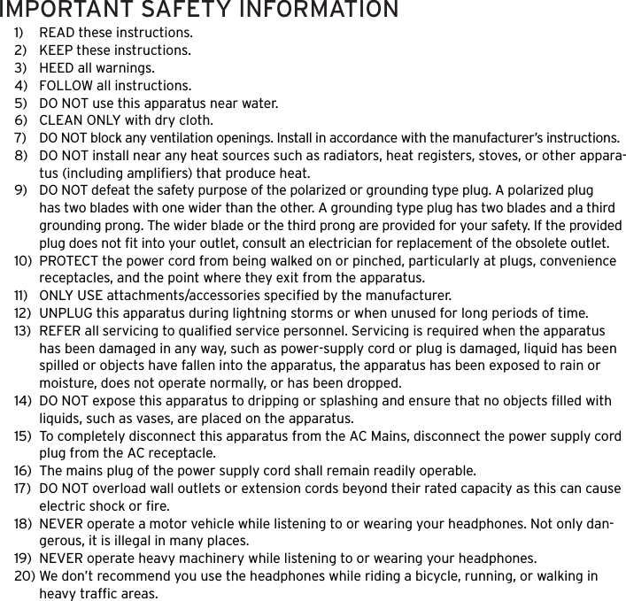 1)  READ these instructions.2)  KEEP these instructions.3)  HEED all warnings.4)  FOLLOW all instructions.5)  DO NOT use this apparatus near water.6)  CLEAN ONLY with dry cloth.7)  DO NOT block any ventilation openings. Install in accordance with the manufacturer&rsquo;s instructions.8)  DO NOT install near any heat sources such as radiators, heat registers, stoves, or other appara-tus (including ampliﬁers) that produce heat.9)  DO NOT defeat the safety purpose of the polarized or grounding type plug. A polarized plug has two blades with one wider than the other. A grounding type plug has two blades and a third grounding prong. The wider blade or the third prong are provided for your safety. If the provided plug does not ﬁt into your outlet, consult an electrician for replacement of the obsolete outlet.10)  PROTECT the power cord from being walked on or pinched, particularly at plugs, convenience receptacles, and the point where they exit from the apparatus.11)  ONLY USE attachments/accessories speciﬁed by the manufacturer.12)  UNPLUG this apparatus during lightning storms or when unused for long periods of time.13)  REFER all servicing to qualiﬁed service personnel. Servicing is required when the apparatus has been damaged in any way, such as power-supply cord or plug is damaged, liquid has been spilled or objects have fallen into the apparatus, the apparatus has been exposed to rain or moisture, does not operate normally, or has been dropped.14)  DO NOT expose this apparatus to dripping or splashing and ensure that no objects ﬁlled with liquids, such as vases, are placed on the apparatus.15)  To completely disconnect this apparatus from the AC Mains, disconnect the power supply cord plug from the AC receptacle.16)  The mains plug of the power supply cord shall remain readily operable.17)  DO NOT overload wall outlets or extension cords beyond their rated capacity as this can cause electric shock or ﬁre. 18)  NEVER operate a motor vehicle while listening to or wearing your headphones. Not only dan-gerous, it is illegal in many places.19)  NEVER operate heavy machinery while listening to or wearing your headphones.20) We don&rsquo;t recommend you use the headphones while riding a bicycle, running, or walking in heavy trafﬁc areas. IMPORTANT SAFETY INFORMATION