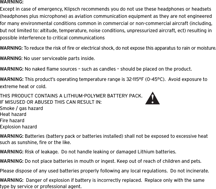WARNING:Except in case of emergency, Klipsch recommends you do not use these headphones or headsets (headphones plus microphone) as aviation communication equipment as they are not engineered for many environmental conditions common in commercial or non-commercial aircraft (including, but not limited to: altitude, temperature, noise conditions, unpressurized aircraft, ect) resulting in possible interference to critical communicationsWARNING: To reduce the risk of ﬁre or electrical shock, do not expose this apparatus to rain or moisture.WARNING: No user serviceable parts inside.WARNING: No naked ﬂame sources &ndash; such as candles &ndash; should be placed on the product.WARNING: This product&rsquo;s operating temperature range is 32-115&deg;F (0-45&deg;C).  Avoid exposure to extreme heat or cold. THIS PRODUCT CONTAINS A LITHIUM-POLYMER BATTERY PACK.  IF MISUSED OR ABUSED THIS CAN RESULT IN:Smoke / gas hazardHeat hazardFire hazardExplosion hazardWARNING: Batteries (battery pack or batteries installed) shall not be exposed to excessive heat such as sunshine, ﬁre or the like.WARNING: Risk of leakage.  Do not handle leaking or damaged Lithium batteries.  WARNING: Do not place batteries in mouth or ingest. Keep out of reach of children and pets. Please dispose of any used batteries properly following any local regulations.  Do not incinerate.WARNING:  Danger of explosion if battery is incorrectly replaced.  Replace only with the same type by service or professional agent.