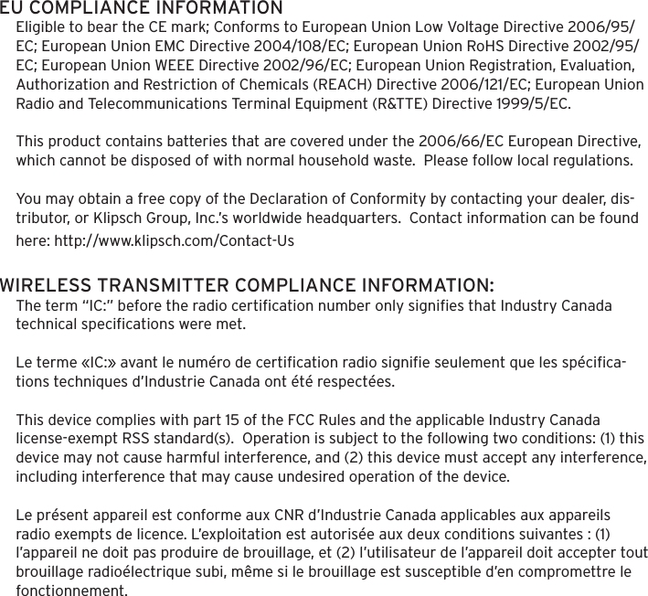 EU COMPLIANCE INFORMATIONEligible to bear the CE mark; Conforms to European Union Low Voltage Directive 2006/95/EC; European Union EMC Directive 2004/108/EC; European Union RoHS Directive 2002/95/EC; European Union WEEE Directive 2002/96/EC; European Union Registration, Evaluation, Authorization and Restriction of Chemicals (REACH) Directive 2006/121/EC; European Union Radio and Telecommunications Terminal Equipment (R&amp;TTE) Directive 1999/5/EC. This product contains batteries that are covered under the 2006/66/EC European Directive, which cannot be disposed of with normal household waste.  Please follow local regulations. You may obtain a free copy of the Declaration of Conformity by contacting your dealer, dis-tributor, or Klipsch Group, Inc.&rsquo;s worldwide headquarters.  Contact information can be found here: http://www.klipsch.com/Contact-UsWIRELESS TRANSMITTER COMPLIANCE INFORMATION:The term &ldquo;IC:&rdquo; before the radio certiﬁcation number only signiﬁes that Industry Canada technical speciﬁcations were met. Le terme &laquo;IC:&raquo; avant le num&eacute;ro de certiﬁcation radio signiﬁe seulement que les sp&eacute;ciﬁca-tions techniques d&rsquo;Industrie Canada ont &eacute;t&eacute; respect&eacute;es. This device complies with part 15 of the FCC Rules and the applicable Industry Canada license-exempt RSS standard(s).  Operation is subject to the following two conditions: (1) this device may not cause harmful interference, and (2) this device must accept any interference, including interference that may cause undesired operation of the device.Le pr&eacute;sent appareil est conforme aux CNR d&rsquo;Industrie Canada applicables aux appareils radio exempts de licence. L&rsquo;exploitation est autoris&eacute;e aux deux conditions suivantes : (1) l&rsquo;appareil ne doit pas produire de brouillage, et (2) l&rsquo;utilisateur de l&rsquo;appareil doit accepter tout brouillage radio&eacute;lectrique subi, m&ecirc;me si le brouillage est susceptible d&rsquo;en compromettre le fonctionnement.