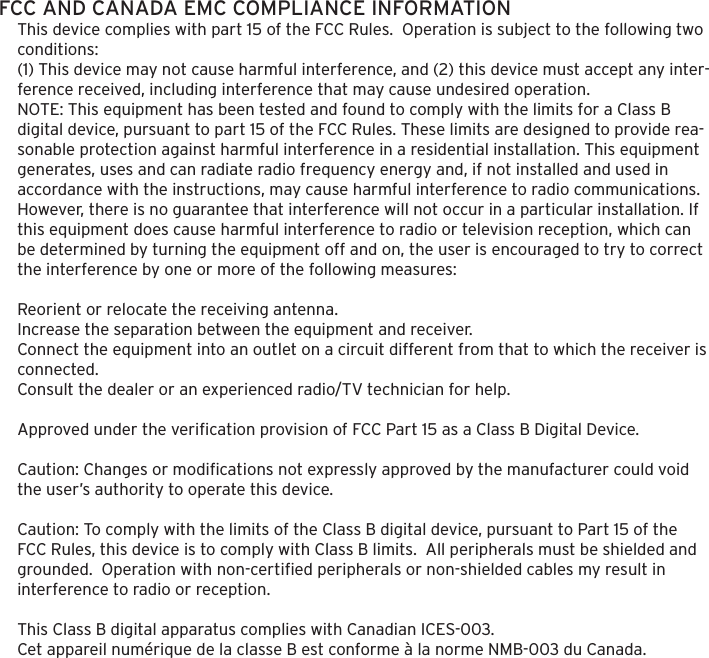 FCC AND CANADA EMC COMPLIANCE INFORMATIONThis device complies with part 15 of the FCC Rules.  Operation is subject to the following two conditions:(1) This device may not cause harmful interference, and (2) this device must accept any inter-ference received, including interference that may cause undesired operation.NOTE: This equipment has been tested and found to comply with the limits for a Class B digital device, pursuant to part 15 of the FCC Rules. These limits are designed to provide rea-sonable protection against harmful interference in a residential installation. This equipment generates, uses and can radiate radio frequency energy and, if not installed and used in accordance with the instructions, may cause harmful interference to radio communications. However, there is no guarantee that interference will not occur in a particular installation. If this equipment does cause harmful interference to radio or television reception, which can be determined by turning the equipment off and on, the user is encouraged to try to correct the interference by one or more of the following measures: Reorient or relocate the receiving antenna.Increase the separation between the equipment and receiver.Connect the equipment into an outlet on a circuit different from that to which the receiver is connected.Consult the dealer or an experienced radio/TV technician for help. Approved under the veriﬁcation provision of FCC Part 15 as a Class B Digital Device. Caution: Changes or modiﬁcations not expressly approved by the manufacturer could void the user&rsquo;s authority to operate this device. Caution: To comply with the limits of the Class B digital device, pursuant to Part 15 of the FCC Rules, this device is to comply with Class B limits.  All peripherals must be shielded and grounded.  Operation with non-certiﬁed peripherals or non-shielded cables my result in interference to radio or reception.  This Class B digital apparatus complies with Canadian ICES-003.Cet appareil num&eacute;rique de la classe B est conforme &agrave; la norme NMB-003 du Canada.
