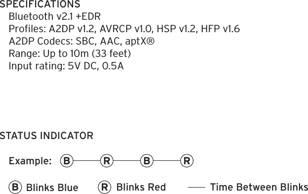 SPECIFICATIONS Bluetooth v2.1 +EDRProﬁles: A2DP v1.2, AVRCP v1.0, HSP v1.2, HFP v1.6A2DP Codecs: SBC, AAC, aptX&reg;Range: Up to 10m (33 feet)Input rating: 5V DC, 0.5ASTATUS INDICATORRRB BRB Blinks Blue Blinks Red Time Between BlinksExample: