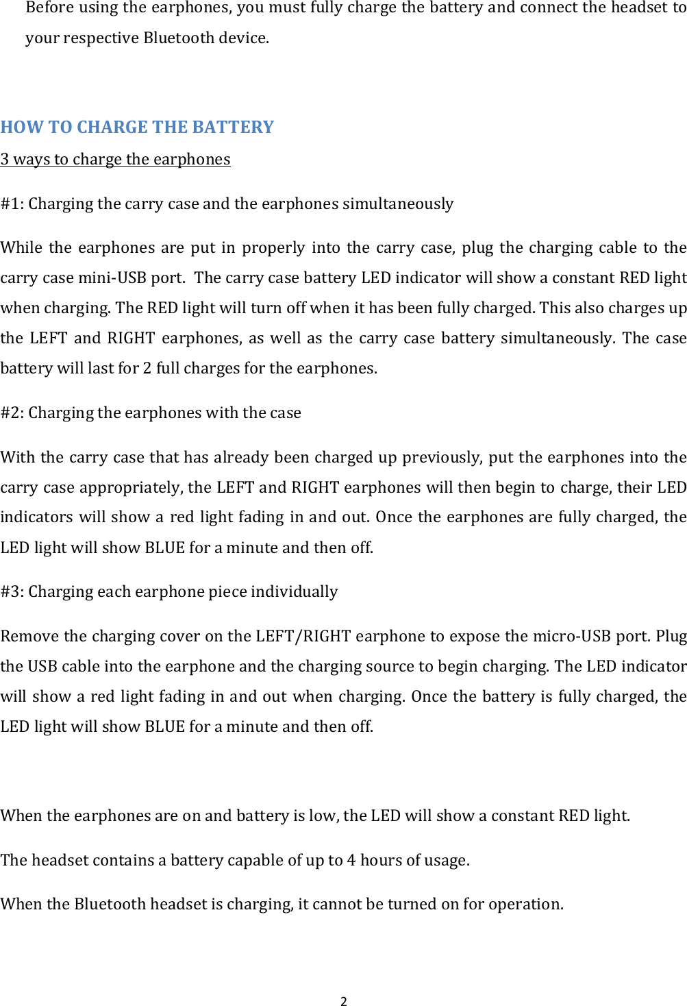  2 Before using the earphones, you must fully charge the battery and connect the headset to your respective Bluetooth device.  HOW TO CHARGE THE BATTERY 3 ways to charge the earphones #1: Charging the carry case and the earphones simultaneously While  the  earphones  are  put  in  properly  into  the  carry  case,  plug  the  charging  cable  to  the carry case mini-USB port.  The carry case battery LED indicator will show a constant RED light when charging. The RED light will turn off when it has been fully charged. This also charges up the  LEFT  and  RIGHT  earphones,  as  well  as  the  carry  case  battery  simultaneously.  The  case battery will last for 2 full charges for the earphones. #2: Charging the earphones with the case With the carry case that has already been charged up previously, put the earphones into the carry case appropriately, the LEFT and RIGHT earphones will then begin to charge, their LED indicators will show a red light fading in and out. Once the earphones are fully charged, the LED light will show BLUE for a minute and then off. #3: Charging each earphone piece individually Remove the charging cover on the LEFT/RIGHT earphone to expose the micro-USB port. Plug the USB cable into the earphone and the charging source to begin charging. The LED indicator will show a red light fading in and out when charging. Once the battery is fully charged, the LED light will show BLUE for a minute and then off.  When the earphones are on and battery is low, the LED will show a constant RED light. The headset contains a battery capable of up to 4 hours of usage.  When the Bluetooth headset is charging, it cannot be turned on for operation. 