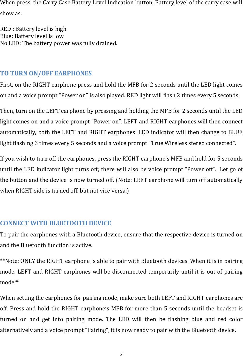 3 When press  the Carry Case Battery Level Indication button, Battery level of the carry case will show as: RED : Battery level is high Blue: Battery level is low No LED: The battery power was fully drained.   TO TURN ON/OFF EARPHONES First, on the RIGHT earphone press and hold the MFB for 2 seconds until the LED light comes on and a voice prompt &ldquo;Power on&rdquo; is also played. RED light will flash 2 times every 5 seconds. Then, turn on the LEFT earphone by pressing and holding the MFB for 2 seconds until the LED light comes on and a voice prompt &ldquo;Power on&rdquo;. LEFT and RIGHT earphones will then connect automatically, both the LEFT and RIGHT earphones&rsquo; LED indicator will then change to BLUE light flashing 3 times every 5 seconds and a voice prompt &ldquo;True Wireless stereo connected&rdquo;. If you wish to turn off the earphones, press the RIGHT earphone&rsquo;s MFB and hold for 5 seconds until the LED indicator light turns off; there will also be voice prompt &ldquo;Power off&rdquo;.  Let go of the button and the device is now turned off. (Note: LEFT earphone will turn off automatically when RIGHT side is turned off, but not vice versa.)  CONNECT WITH BLUETOOTH DEVICE To pair the earphones with a Bluetooth device, ensure that the respective device is turned on and the Bluetooth function is active.  **Note: ONLY the RIGHT earphone is able to pair with Bluetooth devices. When it is in pairing mode, LEFT and RIGHT earphones will be disconnected temporarily until it is out of pairing mode** When setting the earphones for pairing mode, make sure both LEFT and RIGHT earphones are off. Press  and  hold the RIGHT  earphone&rsquo;s  MFB for  more than 5  seconds until  the  headset is turned  on  and  get  into  pairing  mode.  The  LED  will  then  be  flashing  blue  and  red  color alternatively and a voice prompt &ldquo;Pairing&rdquo;, it is now ready to pair with the Bluetooth device. 