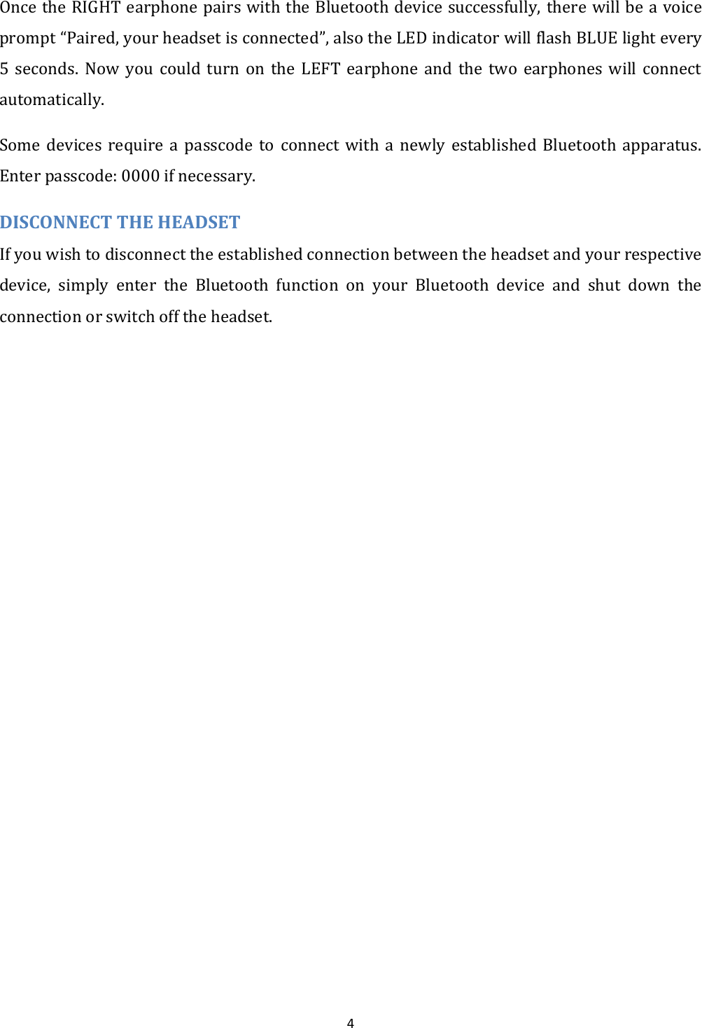  4 Once the RIGHT earphone pairs with the Bluetooth device successfully, there will be a voice prompt &ldquo;Paired, your headset is connected&rdquo;, also the LED indicator will flash BLUE light every 5  seconds.  Now  you  could  turn  on  the  LEFT  earphone  and  the  two  earphones  will  connect automatically. Some  devices  require  a  passcode  to  connect  with  a  newly  established  Bluetooth  apparatus. Enter passcode: 0000 if necessary. DISCONNECT THE HEADSET If you wish to disconnect the established connection between the headset and your respective device,  simply  enter  the  Bluetooth  function  on  your  Bluetooth  device  and  shut  down  the connection or switch off the headset.  