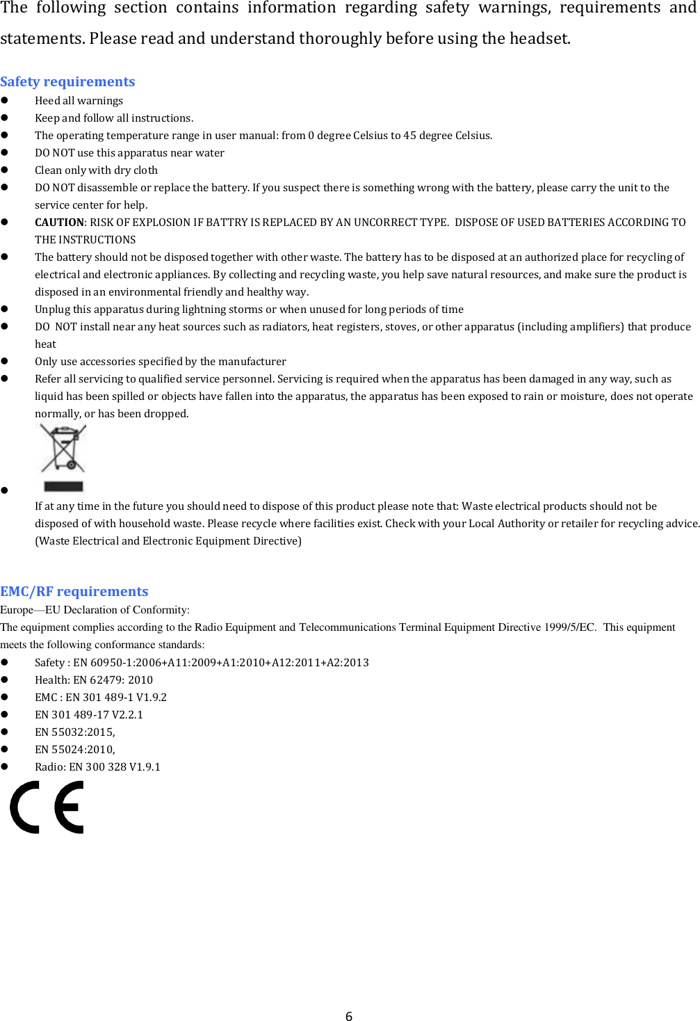  6 The  following  section  contains  information  regarding  safety  warnings,  requirements  and statements. Please read and understand thoroughly before using the headset. Safety requirements  Heed all warnings   Keep and follow all instructions.  The operating temperature range in user manual: from 0 degree Celsius to 45 degree Celsius.  DO NOT use this apparatus near water  Clean only with dry cloth  DO NOT disassemble or replace the battery. If you suspect there is something wrong with the battery, please carry the unit to the service center for help.  CAUTION: RISK OF EXPLOSION IF BATTRY IS REPLACED BY AN UNCORRECT TYPE.  DISPOSE OF USED BATTERIES ACCORDING TO THE INSTRUCTIONS  The battery should not be disposed together with other waste. The battery has to be disposed at an authorized place for recycling of electrical and electronic appliances. By collecting and recycling waste, you help save natural resources, and make sure the product is disposed in an environmental friendly and healthy way.  Unplug this apparatus during lightning storms or when unused for long periods of time  DO  NOT install near any heat sources such as radiators, heat registers, stoves, or other apparatus (including amplifiers) that produce heat  Only use accessories specified by the manufacturer  Refer all servicing to qualified service personnel. Servicing is required when the apparatus has been damaged in any way, such as liquid has been spilled or objects have fallen into the apparatus, the apparatus has been exposed to rain or moisture, does not operate normally, or has been dropped.   If at any time in the future you should need to dispose of this product please note that: Waste electrical products should not be disposed of with household waste. Please recycle where facilities exist. Check with your Local Authority or retailer for recycling advice. (Waste Electrical and Electronic Equipment Directive)   EMC/RF requirements   Europe&mdash;EU Declaration of Conformity:                                                                                                                                                                          The equipment complies according to the Radio Equipment and Telecommunications Terminal Equipment Directive 1999/5/EC.  This equipment meets the following conformance standards:  Safety : EN 60950-1:2006+A11:2009+A1:2010+A12:2011+A2:2013   Health: EN 62479: 2010  EMC : EN 301 489-1 V1.9.2  EN 301 489-17 V2.2.1  EN 55032:2015,  EN 55024:2010,   Radio: EN 300 328 V1.9.1   