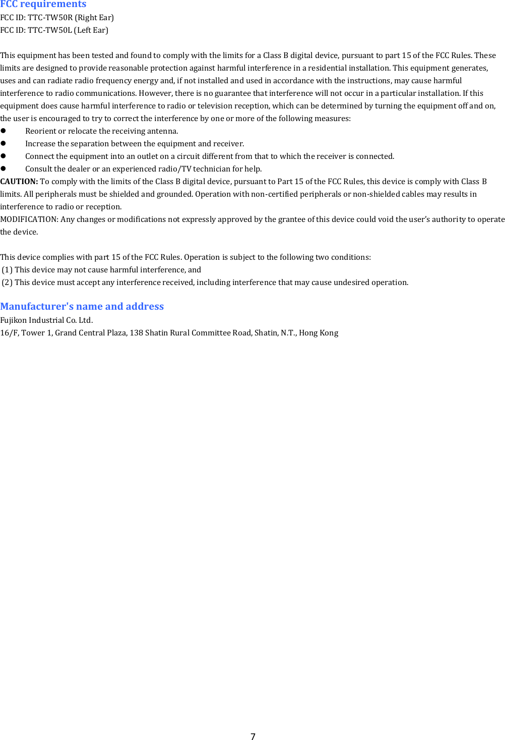  7 FCC requirements FCC ID: TTC-TW50R (Right Ear) FCC ID: TTC-TW50L (Left Ear)  This equipment has been tested and found to comply with the limits for a Class B digital device, pursuant to part 15 of the FCC Rules. These limits are designed to provide reasonable protection against harmful interference in a residential installation. This equipment generates, uses and can radiate radio frequency energy and, if not installed and used in accordance with the instructions, may cause harmful interference to radio communications. However, there is no guarantee that interference will not occur in a particular installation. If this equipment does cause harmful interference to radio or television reception, which can be determined by turning the equipment off and on, the user is encouraged to try to correct the interference by one or more of the following measures:  Reorient or relocate the receiving antenna.  Increase the separation between the equipment and receiver.  Connect the equipment into an outlet on a circuit different from that to which the receiver is connected.  Consult the dealer or an experienced radio/TV technician for help. CAUTION: To comply with the limits of the Class B digital device, pursuant to Part 15 of the FCC Rules, this device is comply with Class B limits. All peripherals must be shielded and grounded. Operation with non-certified peripherals or non-shielded cables may results in interference to radio or reception. MODIFICATION: Any changes or modifications not expressly approved by the grantee of this device could void the user&rsquo;s authority to operate the device.  This device complies with part 15 of the FCC Rules. Operation is subject to the following two conditions: (1) This device may not cause harmful interference, and (2) This device must accept any interference received, including interference that may cause undesired operation.  Manufacturer's name and address Fujikon Industrial Co. Ltd. 16/F, Tower 1, Grand Central Plaza, 138 Shatin Rural Committee Road, Shatin, N.T., Hong Kong  