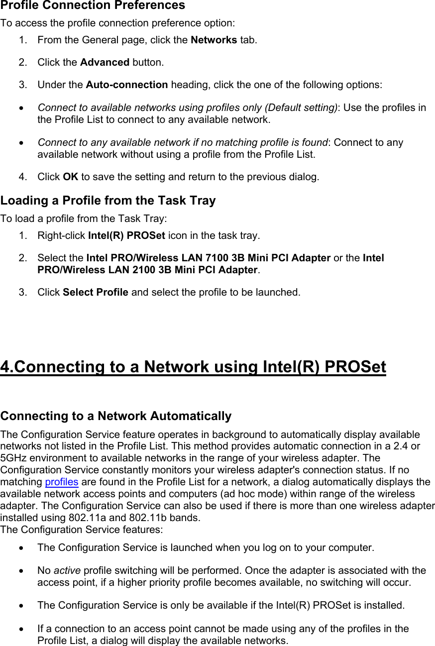 Profile Connection Preferences To access the profile connection preference option:  1.  From the General page, click the Networks tab.  2. Click the Advanced button.  3. Under the Auto-connection heading, click the one of the following options:  •  Connect to available networks using profiles only (Default setting): Use the profiles in the Profile List to connect to any available network.  •  Connect to any available network if no matching profile is found: Connect to any available network without using a profile from the Profile List. 4. Click OK to save the setting and return to the previous dialog.  Loading a Profile from the Task Tray To load a profile from the Task Tray:  1. Right-click Intel(R) PROSet icon in the task tray.  2. Select the Intel PRO/Wireless LAN 7100 3B Mini PCI Adapter or the Intel PRO/Wireless LAN 2100 3B Mini PCI Adapter.  3. Click Select Profile and select the profile to be launched.   4.Connecting to a Network using Intel(R) PROSet  Connecting to a Network Automatically The Configuration Service feature operates in background to automatically display available networks not listed in the Profile List. This method provides automatic connection in a 2.4 or 5GHz environment to available networks in the range of your wireless adapter. The Configuration Service constantly monitors your wireless adapter&apos;s connection status. If no matching profiles are found in the Profile List for a network, a dialog automatically displays the available network access points and computers (ad hoc mode) within range of the wireless adapter. The Configuration Service can also be used if there is more than one wireless adapter installed using 802.11a and 802.11b bands.  The Configuration Service features:  •  The Configuration Service is launched when you log on to your computer.  •  No active profile switching will be performed. Once the adapter is associated with the access point, if a higher priority profile becomes available, no switching will occur.  •  The Configuration Service is only be available if the Intel(R) PROSet is installed.  •  If a connection to an access point cannot be made using any of the profiles in the Profile List, a dialog will display the available networks.  