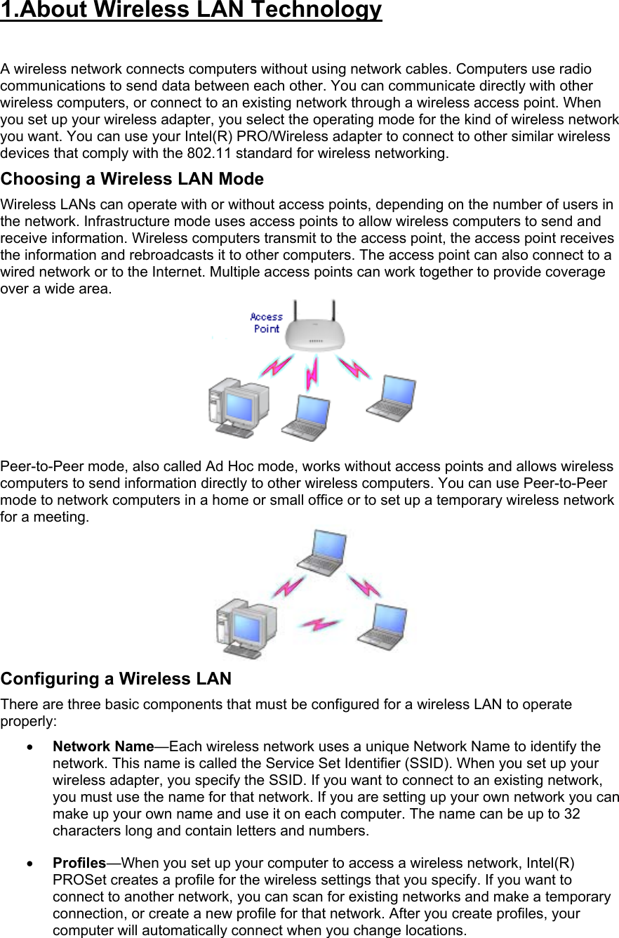 1.About Wireless LAN Technology   A wireless network connects computers without using network cables. Computers use radio communications to send data between each other. You can communicate directly with other wireless computers, or connect to an existing network through a wireless access point. When you set up your wireless adapter, you select the operating mode for the kind of wireless network you want. You can use your Intel(R) PRO/Wireless adapter to connect to other similar wireless devices that comply with the 802.11 standard for wireless networking.  Choosing a Wireless LAN Mode Wireless LANs can operate with or without access points, depending on the number of users in the network. Infrastructure mode uses access points to allow wireless computers to send and receive information. Wireless computers transmit to the access point, the access point receives the information and rebroadcasts it to other computers. The access point can also connect to a wired network or to the Internet. Multiple access points can work together to provide coverage over a wide area.    Peer-to-Peer mode, also called Ad Hoc mode, works without access points and allows wireless computers to send information directly to other wireless computers. You can use Peer-to-Peer mode to network computers in a home or small office or to set up a temporary wireless network for a meeting.   Configuring a Wireless LAN There are three basic components that must be configured for a wireless LAN to operate properly:  •  Network Name—Each wireless network uses a unique Network Name to identify the network. This name is called the Service Set Identifier (SSID). When you set up your wireless adapter, you specify the SSID. If you want to connect to an existing network, you must use the name for that network. If you are setting up your own network you can make up your own name and use it on each computer. The name can be up to 32 characters long and contain letters and numbers.  •  Profiles—When you set up your computer to access a wireless network, Intel(R) PROSet creates a profile for the wireless settings that you specify. If you want to connect to another network, you can scan for existing networks and make a temporary connection, or create a new profile for that network. After you create profiles, your computer will automatically connect when you change locations.  