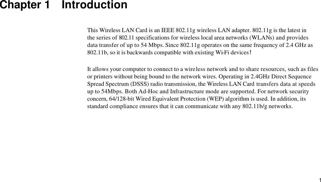  1 Chapter 1  Introduction This Wireless LAN Card is an IEEE 802.11g wireless LAN adapter. 802.11g is the latest in the series of 802.11 specifications for wireless local area networks (WLANs) and provides data transfer of up to 54 Mbps. Since 802.11g operates on the same frequency of 2.4 GHz as 802.11b, so it is backwards compatible with existing Wi-Fi devices!  It allows your computer to connect to a wireless network and to share resources, such as files or printers without being bound to the network wires. Operating in 2.4GHz Direct Sequence Spread Spectrum (DSSS) radio transmission, the Wireless LAN Card transfers data at speeds up to 54Mbps. Both Ad-Hoc and Infrastructure mode are supported. For network security concern, 64/128-bit Wired Equivalent Protection (WEP) algorithm is used. In addition, its standard compliance ensures that it can communicate with any 802.11b/g networks. 