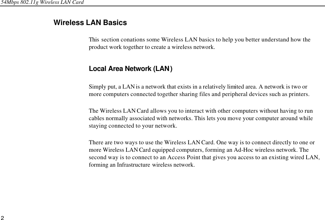 54Mbps 802.11g Wireless LAN Card 2 Wireless LAN Basics This  section conations some Wireless LAN basics to help you better understand how the product work together to create a wireless network.   Local Area Network (LAN) Simply put, a LAN is a network that exists in a relatively limited area. A network is two or more computers connected together sharing files and peripheral devices such as printers. The Wireless LAN Card allows you to interact with other computers without having to run cables normally associated with networks. This lets you move your computer around while staying connected to your network. There are two ways to use the Wireless LAN Card. One way is to connect directly to one or more Wireless LAN Card equipped computers, forming an Ad-Hoc wireless network. The second way is to connect to an Access Point that gives you access to an existing wired LAN, forming an Infrastructure wireless network. 