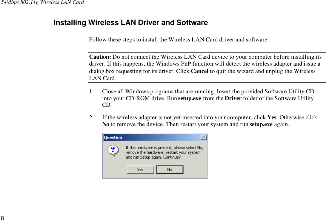 54Mbps 802.11g Wireless LAN Card 8 Installing Wireless LAN Driver and Software  Follow these steps to install the Wireless LAN Card driver and software: Caution: Do not connect the Wireless LAN Card device to your computer before installing its driver. If this happens, the Windows PnP function will detect the wireless adapter and issue a dialog box requesting for its driver. Click Cancel to quit the wizard and unplug the Wireless LAN Card. 1. Close all Windows programs that are running. Insert the provided Software Utility CD into your CD-ROM drive. Run setup.exe from the Driver folder of the Software Utility CD. 2. If the wireless adapter is not yet inserted into your computer, click Yes. Otherwise click No to remove the device. Then restart your system and run setup.exe again.  