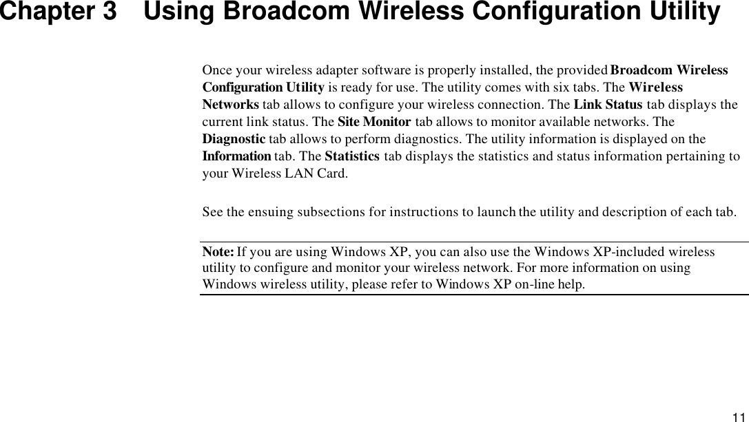  11 Chapter 3  Using Broadcom Wireless Configuration Utility Once your wireless adapter software is properly installed, the provided Broadcom Wireless Configuration Utility is ready for use. The utility comes with six tabs. The Wireless Networks tab allows to configure your wireless connection. The Link Status tab displays the current link status. The Site Monitor tab allows to monitor available networks. The Diagnostic tab allows to perform diagnostics. The utility information is displayed on the Information tab. The Statistics tab displays the statistics and status information pertaining to your Wireless LAN Card. See the ensuing subsections for instructions to launch the utility and description of each tab. Note: If you are using Windows XP, you can also use the Windows XP-included wireless utility to configure and monitor your wireless network. For more information on using Windows wireless utility, please refer to Windows XP on-line help.   