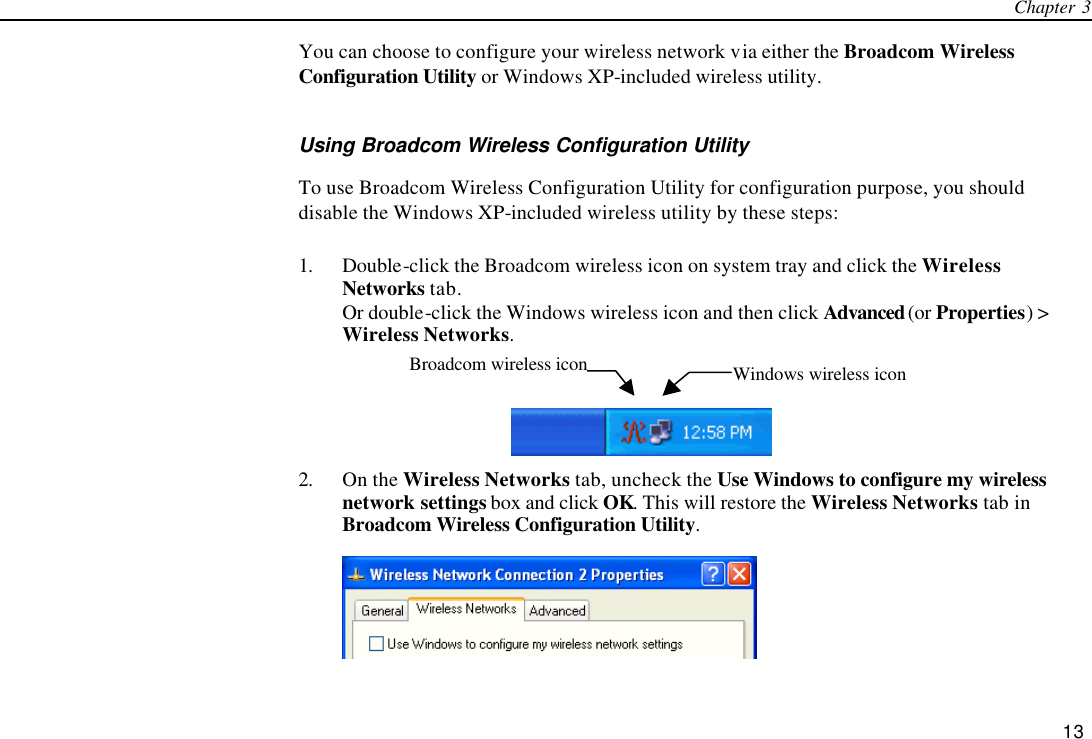 Chapter 3   13 You can choose to configure your wireless network via either the Broadcom Wireless Configuration Utility or Windows XP-included wireless utility.   Using Broadcom Wireless Configuration Utility To use Broadcom Wireless Configuration Utility for configuration purpose, you should disable the Windows XP-included wireless utility by these steps:   1. Double-click the Broadcom wireless icon on system tray and click the Wireless Networks tab. Or double-click the Windows wireless icon and then click Advanced (or Properties) &gt; Wireless Networks.   2. On the Wireless Networks tab, uncheck the Use Windows to configure my wireless network settings box and click OK. This will restore the Wireless Networks tab in Broadcom Wireless Configuration Utility.  Windows wireless icon Broadcom wireless icon