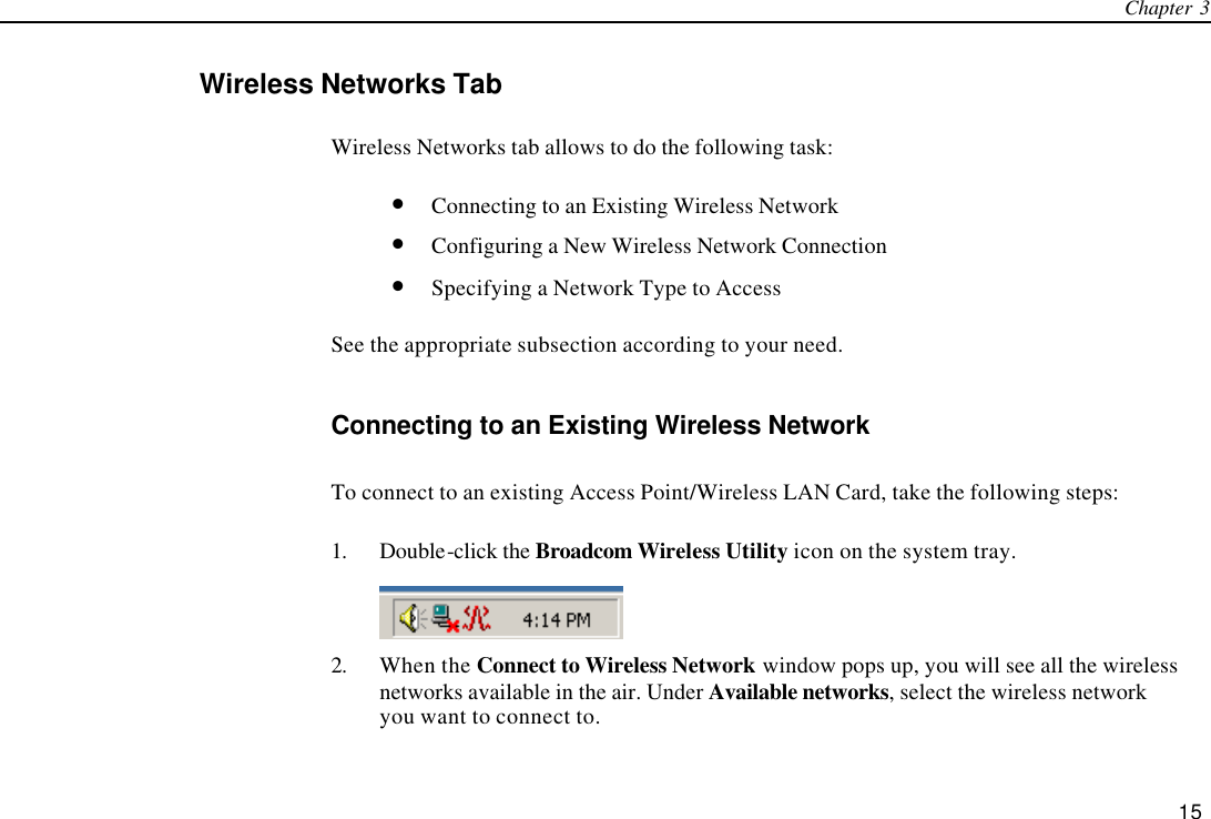 Chapter 3   15 Wireless Networks Tab Wireless Networks tab allows to do the following task: • Connecting to an Existing Wireless Network • Configuring a New Wireless Network Connection • Specifying a Network Type to Access See the appropriate subsection according to your need. Connecting to an Existing Wireless Network To connect to an existing Access Point/Wireless LAN Card, take the following steps: 1. Double-click the Broadcom Wireless Utility icon on the system tray.  2. When the Connect to Wireless Network window pops up, you will see all the wireless networks available in the air. Under Available networks, select the wireless network you want to connect to. 