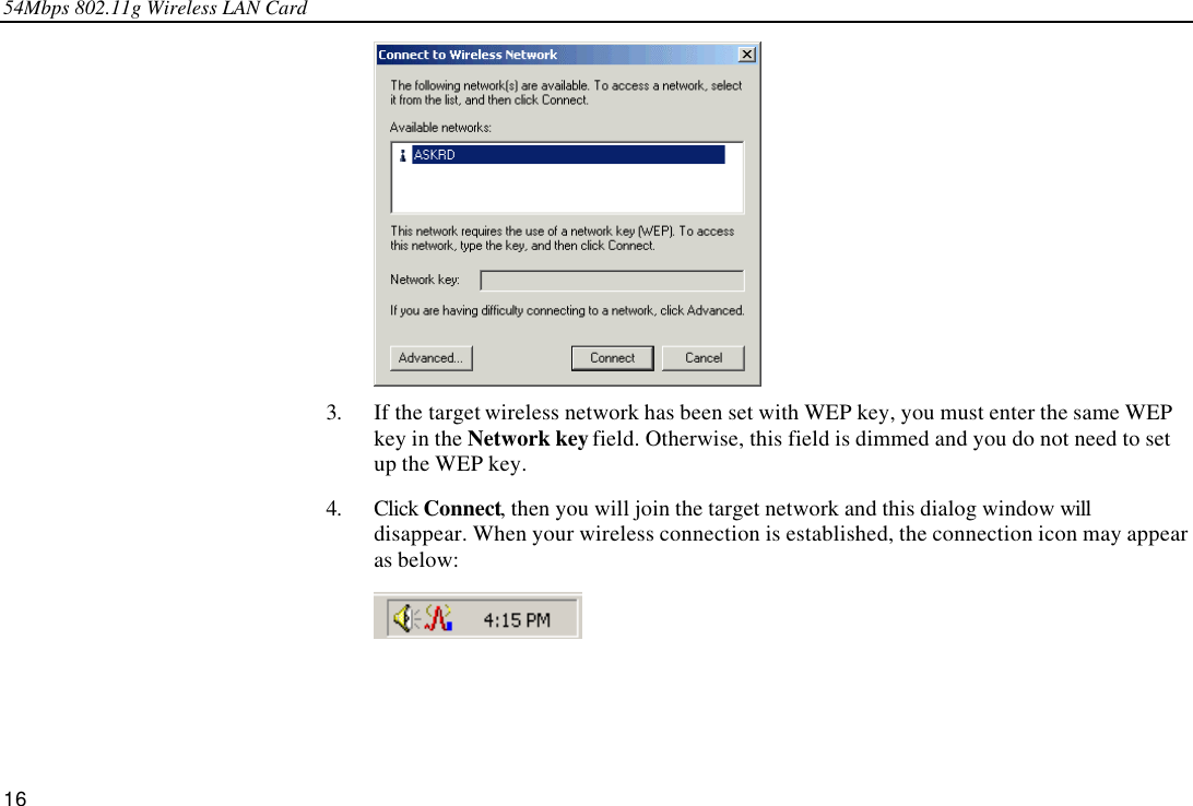 54Mbps 802.11g Wireless LAN Card 16  3. If the target wireless network has been set with WEP key, you must enter the same WEP key in the Network key field. Otherwise, this field is dimmed and you do not need to set up the WEP key. 4. Click Connect, then you will join the target network and this dialog window will disappear. When your wireless connection is established, the connection icon may appear as below:  