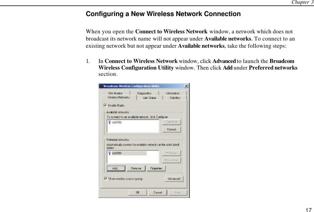 Chapter 3   17 Configuring a New Wireless Network Connection When you open the Connect to Wireless Network window, a network which does not broadcast its network name will not appear under Available networks. To connect to an existing network but not appear under Available networks, take the following steps: 1. In Connect to Wireless Network window, click Advanced to launch the Broadcom Wireless Configuration Utility window. Then click Add under Preferred networks section.  