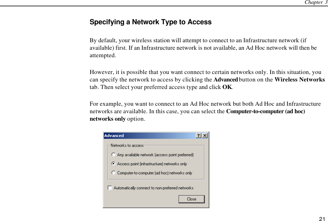 Chapter 3   21 Specifying a Network Type to Access By default, your wireless station will attempt to connect to an Infrastructure network (if available) first. If an Infrastructure network is not available, an Ad Hoc network will then be attempted. However, it is possible that you want connect to certain networks only. In this situation, you can specify the network to access by clicking the Advanced button on the Wireless Networks tab. Then select your preferred access type and click OK. For example, you want to connect to an Ad Hoc network but both Ad Hoc and Infrastructure networks are available. In this case, you can select the Computer-to-computer (ad hoc) networks only option.  
