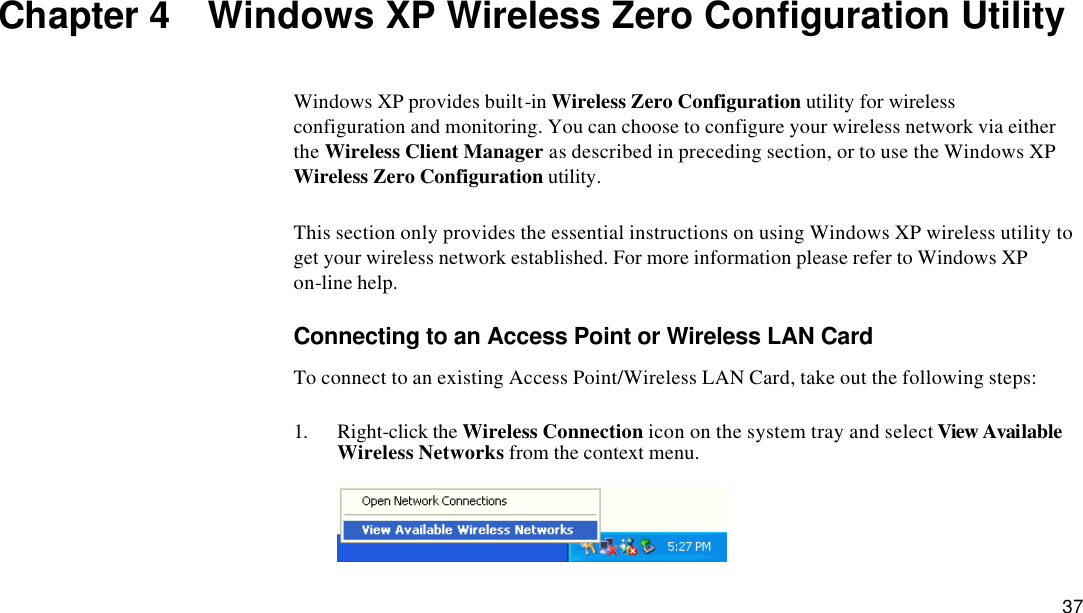  37 Chapter 4  Windows XP Wireless Zero Configuration Utility Windows XP provides built-in Wireless Zero Configuration utility for wireless configuration and monitoring. You can choose to configure your wireless network via either the Wireless Client Manager as described in preceding section, or to use the Windows XP Wireless Zero Configuration utility.   This section only provides the essential instructions on using Windows XP wireless utility to get your wireless network established. For more information please refer to Windows XP on-line help. Connecting to an Access Point or Wireless LAN Card To connect to an existing Access Point/Wireless LAN Card, take out the following steps: 1. Right-click the Wireless Connection icon on the system tray and select View Available Wireless Networks from the context menu.  