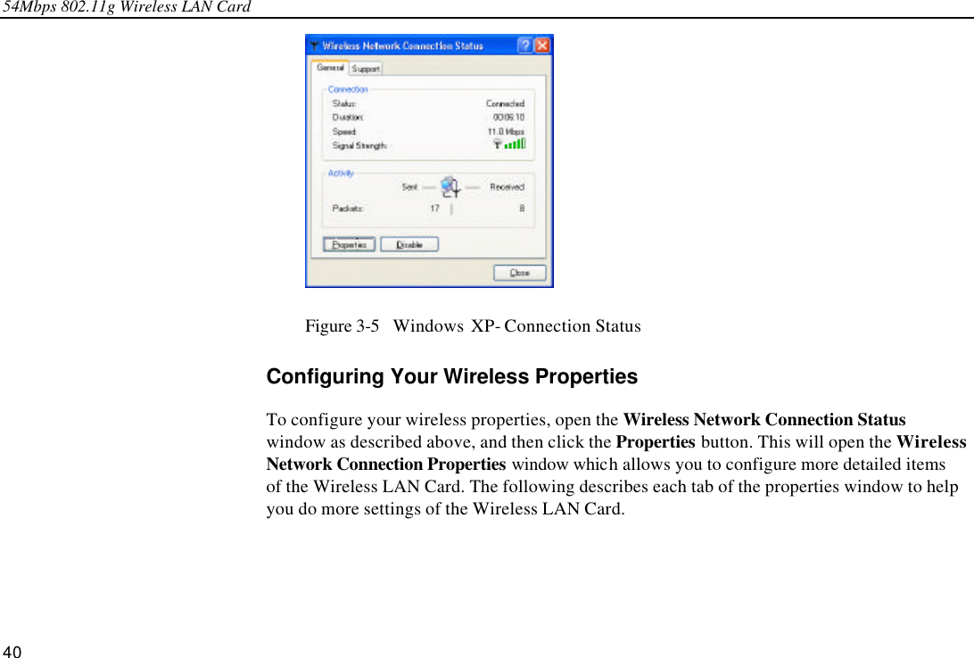 54Mbps 802.11g Wireless LAN Card 40  Figure 3-5  Windows XP- Connection Status Configuring Your Wireless Properties To configure your wireless properties, open the Wireless Network Connection Status window as described above, and then click the Properties button. This will open the Wireless Network Connection Properties window which allows you to configure more detailed items of the Wireless LAN Card. The following describes each tab of the properties window to help you do more settings of the Wireless LAN Card. 