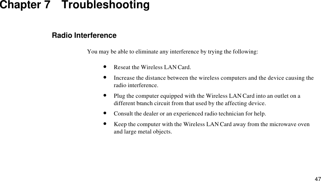  47 Chapter 7  Troubleshooting Radio Interference You may be able to eliminate any interference by trying the following: • Reseat the Wireless LAN Card. • Increase the distance between the wireless computers and the device causing the radio interference. • Plug the computer equipped with the Wireless LAN Card into an outlet on a different branch circuit from that used by the affecting device. • Consult the dealer or an experienced radio technician for help. • Keep the computer with the Wireless LAN Card away from the microwave oven and large metal objects. 