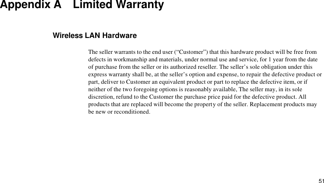  51 Appendix A  Limited Warranty Wireless LAN Hardware The seller warrants to the end user (“Customer”) that this hardware product will be free from defects in workmanship and materials, under normal use and service, for 1 year from the date of purchase from the seller or its authorized reseller. The seller’s sole obligation under this express warranty shall be, at the seller’s option and expense, to repair the defective product or part, deliver to Customer an equivalent product or part to replace the defective item, or if neither of the two foregoing options is reasonably available, The seller may, in its sole discretion, refund to the Customer the purchase price paid for the defective product. All products that are replaced will become the property of the seller. Replacement products may be new or reconditioned. 