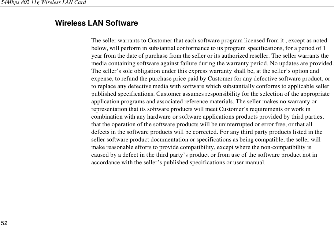 54Mbps 802.11g Wireless LAN Card 52 Wireless LAN Software The seller warrants to Customer that each software program licensed from it , except as noted below, will perform in substantial conformance to its program specifications, for a period of 1 year from the date of purchase from the seller or its authorized reseller. The seller warrants the media containing software against failure during the warranty period. No updates are provided. The seller’s sole obligation under this express warranty shall be, at the seller’s option and expense, to refund the purchase price paid by Customer for any defective software product, or to replace any defective media with software which substantially conforms to applicable seller published specifications. Customer assumes responsibility for the selection of the appropriate application programs and associated reference materials. The seller makes no warranty or representation that its software products will meet Customer’s requirements or work in combination with any hardware or software applications products provided by third parties, that the operation of the software products will be uninterrupted or error free, or that all defects in the software products will be corrected. For any third party products listed in the seller software product documentation or specifications as being compatible, the seller will make reasonable efforts to provide compatibility, except where the non-compatibility is caused by a defect in the third party’s product or from use of the software product not in accordance with the seller’s published specifications or user manual. 