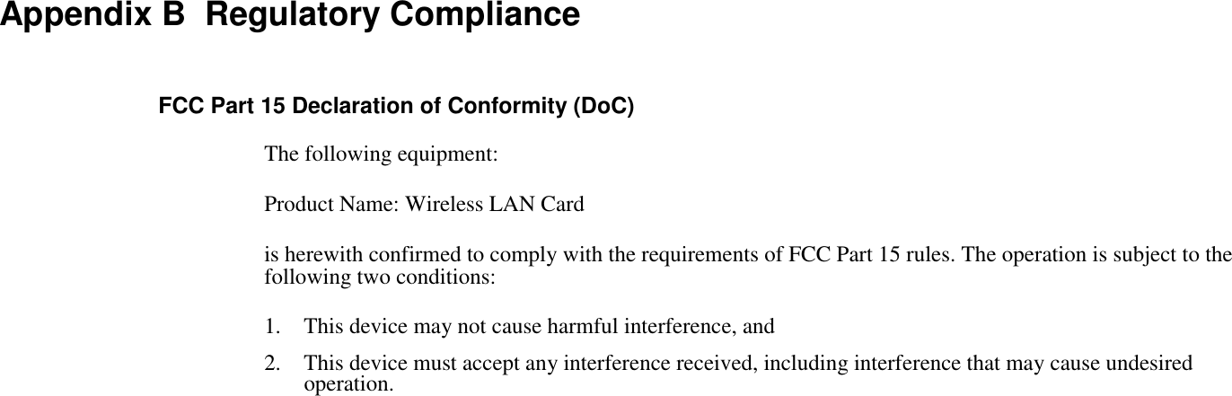 Appendix B  Regulatory ComplianceFCC Part 15 Declaration of Conformity (DoC)The following equipment:Product Name: Wireless LAN Cardis herewith confirmed to comply with the requirements of FCC Part 15 rules. The operation is subject to thefollowing two conditions:1. This device may not cause harmful interference, and2. This device must accept any interference received, including interference that may cause undesiredoperation.