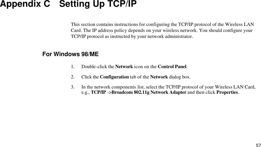  57 Appendix C  Setting Up TCP/IP This section contains instructions for configuring the TCP/IP protocol of the Wireless LAN Card. The IP address policy depends on your wireless network. You should configure your TCP/IP protocol as instructed by your network administrator. For Windows 98/ME 1. Double-click the Network icon on the Control Panel. 2. Click the Configuration tab of the Network dialog box. 3. In the network components list, select the TCP/IP protocol of your Wireless LAN Card, e.g., TCP/IP -&gt;Broadcom 802.11g Network Adapter and then click Properties. 