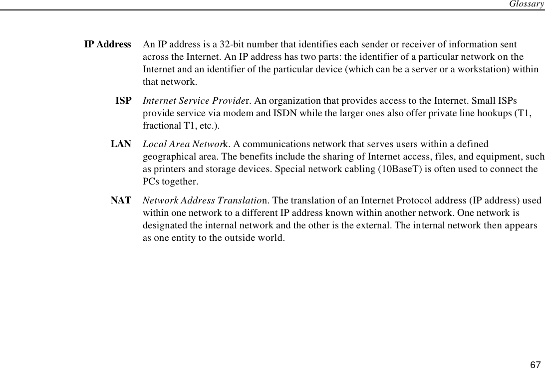 Glossary 67  IP Address An IP address is a 32-bit number that identifies each sender or receiver of information sent across the Internet. An IP address has two parts: the identifier of a particular network on the Internet and an identifier of the particular device (which can be a server or a workstation) within that network. ISP Internet Service Provider. An organization that provides access to the Internet. Small ISPs provide service via modem and ISDN while the larger ones also offer private line hookups (T1, fractional T1, etc.). LAN Local Area Network. A communications network that serves users within a defined geographical area. The benefits include the sharing of Internet access, files, and equipment, such as printers and storage devices. Special network cabling (10BaseT) is often used to connect the PCs together. NAT Network Address Translation. The translation of an Internet Protocol address (IP address) used within one network to a different IP address known within another network. One network is designated the internal network and the other is the external. The internal network then appears as one entity to the outside world. 