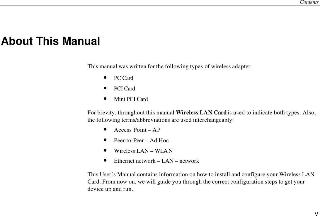 Contents V About This Manual This manual was written for the following types of wireless adapter: • PC Card • PCI Card • Mini PCI Card For brevity, throughout this manual Wireless LAN Card is used to indicate both types. Also, the following terms/abbreviations are used interchangeably: • Access Point – AP • Peer-to-Peer – Ad Hoc • Wireless LAN – WLA N • Ethernet network – LAN – network This User’s Manual contains information on how to install and configure your Wireless LAN Card. From now on, we will guide you through the correct configuration steps to get your device up and run. 