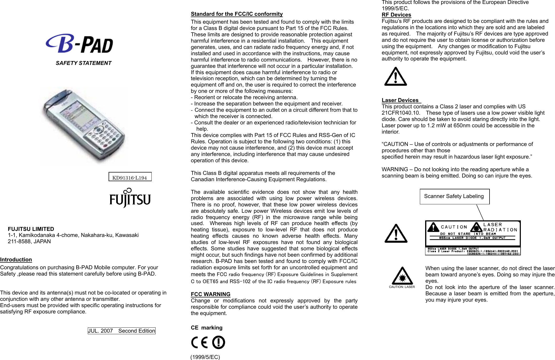     SAFETY STATEMENT                                                                       FUJITSU LIMITED 1-1, Kamikodanaka 4-chome, Nakahara-ku, Kawasaki 211-8588, JAPAN  Introduction Congratulations on purchasing B-PAD Mobile computer. For your Safety ,please read this statement carefully before using B-PAD.   This device and its antenna(s) must not be co-located or operating in conjunction with any other antenna or transmitter. End-users must be provided with specific operating instructions for satisfying RF exposure compliance.   JUL. 2007    Second Edition     Standard for the FCC/IC conformity This equipment has been tested and found to comply with the limits for a Class B digital device pursuant to Part 15 of the FCC Rules.   These limits are designed to provide reasonable protection against harmful interference in a residential installation.    This equipment generates, uses, and can radiate radio frequency energy and, if not installed and used in accordance with the instructions, may cause harmful interference to radio communications.    However, there is no guarantee that interference will not occur in a particular installation.   If this equipment does cause harmful interference to radio or television reception, which can be determined by turning the equipment off and on, the user is required to correct the interference by one or more of the following measures: - Reorient or relocate the receiving antenna. - Increase the separation between the equipment and receiver. -  Connect the equipment to an outlet on a circuit different from that to which the receiver is connected. - Consult the dealer or an experienced radio/television technician for help. This device complies with Part 15 of FCC Rules and RSS-Gen of IC Rules. Operation is subject to the following two conditions: (1) this device may not cause interference, and (2) this device must accept any interference, including interference that may cause undesired operation of this device.  This Class B digital apparatus meets all requirements of the Canadian Interference-Causing Equipment Regulations.  The available scientific evidence does not show that any health problems are associated with using low power wireless devices. There is no proof, however, that these low power wireless devices are absolutely safe. Low power Wireless devices emit low levels of radio frequency energy (RF) in the microwave range while being used.  Whereas high levels of RF can produce health effects (by heating tissue), exposure to low-level RF that does not produce heating effects causes no known adverse health effects. Many studies of low-level RF exposures have not found any biological effects. Some studies have suggested that some biological effects might occur, but such findings have not been confirmed by additional research. B-PAD has been tested and found to comply with FCC/IC radiation exposure limits set forth for an uncontrolled equipment and meets the FCC radio frequency (RF) Exposure Guidelines in Supplement C to OET65 and RSS-102 of the IC radio frequency (RF) Exposure rules  FCC WARNING Change or modifications not expressly approved by the party responsible for compliance could void the user’s authority to operate the equipment.  CE marking                 (1999/5/EC) This product follows the provisions of the European Directive 1999/5/EC. RF Devices Fujitsu’s RF products are designed to be compliant with the rules and regulations in the locations into which they are sold and are labeled as required.    The majority of Fujitsu’s RF devices are type approved and do not require the user to obtain license or authorization before using the equipment.    Any changes or modification to Fujitsu   equipment, not expressly approved by Fujitsu, could void the user’s authority to operate the equipment.       Laser Devices   This product contains a Class 2 laser and complies with US 21CFR1040.10.    These type of lasers use a low power visible light diode. Care should be taken to avoid staring directly into the light.     Laser power up to 1.2 mW at 650nm could be accessible in the interior.   “CAUTION – Use of controls or adjustments or performance of procedures other than those   specified herein may result in hazardous laser light exposure.”  WARNING – Do not looking into the reading aperture while a scanning beam is being emitted. Doing so can injure the eyes.                            CAUTION: LASER    When using the laser scanner, do not direct the laser beam toward anyone’s eyes. Doing so may injure the eyes. Do not look into the aperture of the laser scanner. Because a laser beam is emitted from the aperture, you may injure your eyes.       Scanner Safety Labeling KD91316-L194 