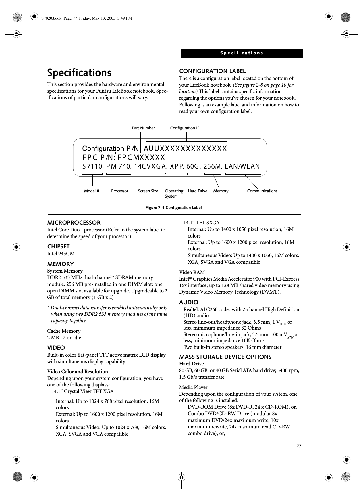 77SpecificationsSpecificationsThis section provides the hardware and environmental specifications for your Fujitsu LifeBook notebook. Spec-ifications of particular configurations will vary.CONFIGURATION LABELThere is a configuration label located on the bottom of your LifeBook notebook. (See figure 2-8 on page 10 for location) This label contains specific information regarding the options you’ve chosen for your notebook. Following is an example label and information on how to read your own configuration label.Figure 7-1 Configuration LabelMICROPROCESSORIntel Core Duo  processor (Refer to the system label to determine the speed of your processor).CHIPSETIntel 945GMMEMORYSystem MemoryDDR2 533 MHz dual-channel* SDRAM memory module. 256 MB pre-installed in one DIMM slot; one open DIMM slot available for upgrade. Upgradeable to 2 GB of total memory (1 GB x 2)* Dual-channel data transfer is enabled automatically only when using two DDR2 533 memory modules of the same capacity together.Cache Memory2 MB L2 on-dieVIDEOBuilt-in color flat-panel TFT active matrix LCD display with simultaneous display capabilityVideo Color and ResolutionDepending upon your system configuration, you have one of the following displays: 14.1” Crystal View TFT XGAInternal: Up to 1024 x 768 pixel resolution, 16M colorsExternal: Up to 1600 x 1200 pixel resolution, 16M colorsSimultaneous Video: Up to 1024 x 768, 16M colors. XGA, SVGA and VGA compatible14.1” TFT SXGA+Internal: Up to 1400 x 1050 pixel resolution, 16M colorsExternal: Up to 1600 x 1200 pixel resolution, 16M colorsSimultaneous Video: Up to 1400 x 1050, 16M colors. XGA, SVGA and VGA compatibleVideo RAMIntel® Graphics Media Accelerator 900 with PCI-Express 16x interface; up to 128 MB shared video memory using Dynamic Video Memory Technology (DVMT). AUDIORealtek ALC260 codec with 2-channel High Definition (HD) audioStereo line-out/headphone jack, 3.5 mm, 1 Vrms or less, minimum impedance 32 OhmsStereo microphone/line-in jack, 3.5 mm, 100 mVp-p or less, minimum impedance 10K OhmsTwo built-in stereo speakers, 16 mm diameterMASS STORAGE DEVICE OPTIONSHard Drive80 GB, 60 GB, or 40 GB Serial ATA hard drive; 5400 rpm, 1.5 Gb/s transfer rateMedia PlayerDepending upon the configuration of your system, one of the following is installed.DVD-ROM Drive (8x DVD-R, 24 x CD-ROM), or,Combo DVD/CD-RW Drive (modular 8x maximum DVD/24x maximum write, 10x maximum rewrite, 24x maximum read CD-RW combo drive), or,  AUUXXXXXXXXXXXXXS 7110, P M 740, 14C VXG A, X P P, 60G , 256M, LAN/W LANP /N:  F P C  P /N: FP C MXXXXXOperating Hard Drive Configuration IDPart NumberProcessorModel # Screen Size MemorySystemCommunicationsS7020.book  Page 77  Friday, May 13, 2005  3:49 PM