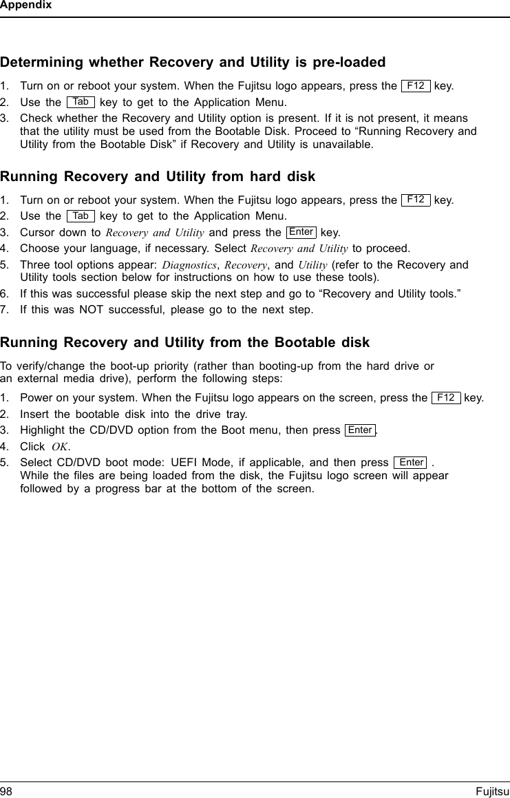 AppendixDetermining whether Recovery and Utility is pre-loaded1. Turn on or reboot your system. When the Fujitsu logo appears, press the F12 key.2. Use the Ta b key to get to the Application Menu.3. Check whether the Recovery and Utility option is present. If it is not present, it meansthat the utility must be used from the Bootable Disk. Proceed to “Running Recovery andUtility from the Bootable Disk” if Recovery and Utility is unavailable.Running Recovery and Utility from hard disk1. Turn on or reboot your system. When the Fujitsu logo appears, press the F12 key.2. Use the Ta b key to get to the Application Menu.3. Cursor down to Recovery and Utility and press the Enter key.4. Choose your language, if necessary. Select Recovery and Utility to proceed.5. Three tool options appear: Diagnostics,Recovery,andUtility (refer to the Recovery andUtility tools section below for instructions on how to use these tools).6. If this was successful please skip the next step and go to “Recovery and Utility tools.”7. If this was NOT successful, please go to the next step.Running Recovery and Utility from the Bootable diskTo verify/change the boot-up priority (rather than booting-up from the hard drive oran external media drive), perform the following steps:1. Power on your system. When the Fujitsu logo appears on the screen, press the F12 key.2. Insert the bootable disk into the drive tray.3. Highlight the CD/DVD option from the Boot menu, then press Enter .4. Click OK.5. Select CD/DVD boot mode: UEFI Mode, if applicable, and then press Enter .While the ﬁles are being loaded from the disk, the Fujitsu logo screen will appearfollowed by a progress bar at the bottom of the screen.98 Fujitsu