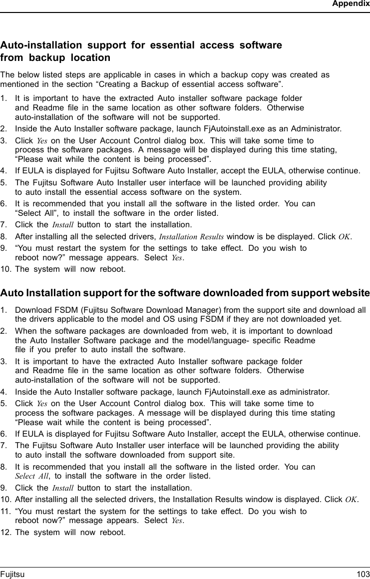 AppendixAuto-installation support for essential access softwarefrom backup locationThe below listed steps are applicable in cases in which a backup copy was created asmentioned in the section “Creating a Backup of essential access software”.1. It is important to have the extracted Auto installer software package folderand Readme ﬁle in the same location as other software folders. Otherwiseauto-installation of the software will not be supported.2. Inside the Auto Installer software package, launch FjAutoinstall.exe as an Administrator.3. Click Yes on the User Account Control dialog box. This will take some time toprocess the software packages. A message will be displayed during this time stating,“Please wait while the content is being processed”.4. If EULA is displayed for Fujitsu Software Auto Installer, accept the EULA, otherwise continue.5. The Fujitsu Software Auto Installer user interface will be launched providing abilityto auto install the essential access software on the system.6. It is recommended that you install all the software in the listed order. You can“Select All”, to install the software in the order listed.7. Click the Install button to start the installation.8. After installing all the selected drivers, Installation Results window is be displayed. Click OK.9. “You must restart the system for the settings to take effect. Do you wish toreboot now?” message appears. Select Ye s.10. The system will now reboot.Auto Installation support for the software downloaded from support website1. Download FSDM (Fujitsu Software Download Manager) from the support site and download allthe drivers applicable to the model and OS using FSDM if they are not downloaded yet.2. When the software packages are downloaded from web, it is important to downloadthe Auto Installer Software package and the model/language- speciﬁc Readmeﬁle if you prefer to auto install the software.3. It is important to have the extracted Auto Installer software package folderand Readme ﬁle in the same location as other software folders. Otherwiseauto-installation of the software will not be supported.4. Inside the Auto Installer software package, launch FjAutoinstall.exe as administrator.5. Click Yes on the User Account Control dialog box. This will take some time toprocess the software packages. A message will be displayed during this time stating“Please wait while the content is being processed”.6. If EULA is displayed for Fujitsu Software Auto Installer, accept the EULA, otherwise continue.7. The Fujitsu Software Auto Installer user interface will be launched providing the abilityto auto install the software downloaded from support site.8. It is recommended that you install all the software in the listed order. You canSelect All, to install the software in the order listed.9. Click the Install button to start the installation.10. After installing all the selected drivers, the Installation Results window is displayed. Click OK.11. “You must restart the system for the settings to take effect. Do you wish toreboot now?” message appears. Select Ye s.12. The system will now reboot.Fujitsu 103