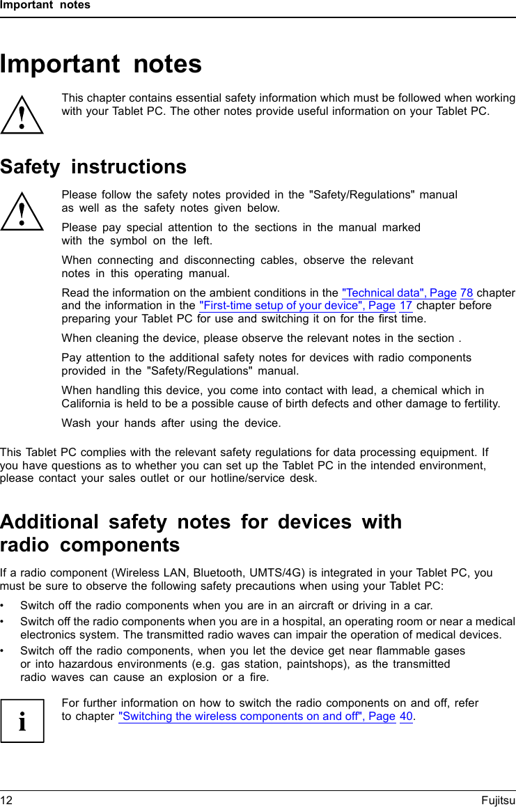 Important notesImportant notesImportantnotesNotesThis chapter contains essential safety information which must be followed when workingwith your Tablet PC. The other notes provide useful information on your Tablet PC.Safety instructionsSafetyinformationInform ation,Please follow the safety notes provided in the &quot;Safety/Regulations&quot; manualas well as the safety notes given below.Please pay special attention to the sections in the manual markedwith the symbol on the left.When connecting and disconnecting cables, observe the relevantnotes in this operating manual.Read the information on the ambient conditions in the &quot;Technical data&quot;, Page 78 chapterand the information in the &quot;First-time setup of your device&quot;, Page 17 chapter beforepreparing your Tablet PC for use and switching it on for the ﬁrst time.When cleaning the device, please observe the relevant notes in the section .Pay attention to the additional safety notes for devices with radio componentsprovided in the &quot;Safety/Regulations&quot; manual.When handling this device, you come into contact with lead, a chemical which inCalifornia is held to be a possible cause of birth defects and other damage to fertility.Wash your hands after using the device.This Tablet PC complies with the relevant safety regulations for data processing equipment. Ifyou have questions as to whether you can set up the Tablet PC in the intended environment,please contact your sales outlet or our hotline/service desk.Additional safety notes for devices withradio componentsRadiocomponent sWirelessLANBluetooth,SafetynotesIf a radio component (Wireless LAN, Bluetooth, UMTS/4G) is integrated in your Tablet PC, youmust be sure to observe the following safety precautions when using your Tablet PC:• Switch off the radio components when you are in an aircraft or driving in a car.• Switch off the radio components when you are in a hospital, an operating room or near a medicalelectronics system. The transmitted radio waves can impair the operation of medical devices.• Switch off the radio components, when you let the device get near ﬂammable gasesor into hazardous environments (e.g. gas station, paintshops), as the transmittedradio waves can cause an explosion or a ﬁre.For further information on how to switch the radio components on and off, referto chapter &quot;Switching the wireless components on and off&quot;, Page 40.12 Fujitsu