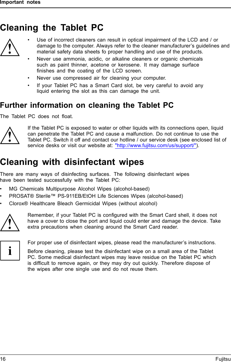 Important notesCleaning the Tablet PC• Use of incorrect cleaners can result in optical impairment of the LCD and / ordamage to the computer. Always refer to the cleaner manufacturer’s guidelines andmaterial safety data sheets fo proper handling and use of the products.• Never use ammonia, acidic, or alkaline cleaners or organic chemicalssuch as paint thinner, acetone or kerosene. It may damage surfaceﬁnishes and the coating of the LCD screen.• Never use compressed air for cleaning your computer.• If your Tablet PC has a Smart Card slot, be very careful to avoid anyliquid entering the slot as this can damage the unit.Further information on cleaning the Tablet PCThe Tablet PC does not ﬂoat.If the Tablet PC is exposed to water or other liquids with its connections open, liquidcan penetrate the Tablet PC and cause a malfunction. Do not continue to use theTablet PC. Switch it off and contact our hotline / our service desk (see enclosed list ofservice desks or visit our website at: &quot;http://www.fujitsu.com/us/support/&quot;).Cleaning with disinfectant wipesThere are many ways of disinfecting surfaces. The following disinfectant wipeshave been tested successfully with the Tablet PC:• MG Chemicals Multipurpose Alcohol Wipes (alcohol-based)• PROSAT® Sterile™ PS-911EB/EtOH Life Sciences Wipes (alcohol-based)• Clorox® Healthcare Bleach Germicidal Wipes (without alcohol)Remember, if your Tablet PC is conﬁgured with the Smart Card shell, it does nothave a cover to close the port and liquid could enter and damage the device. Takeextra precautions when cleaning around the Smart Card reader.For proper use of disinfectant wipes, please read the manufacturer’s instructions.Before cleaning, please test the disinfectant wipe on a small area of the TabletPC. Some medical disinfectant wipes may leave residue on the Tablet PC whichis difﬁcult to remove again, or they may dry out quickly. Therefore dispose ofthe wipes after one single use and do not reuse them.16 Fujitsu