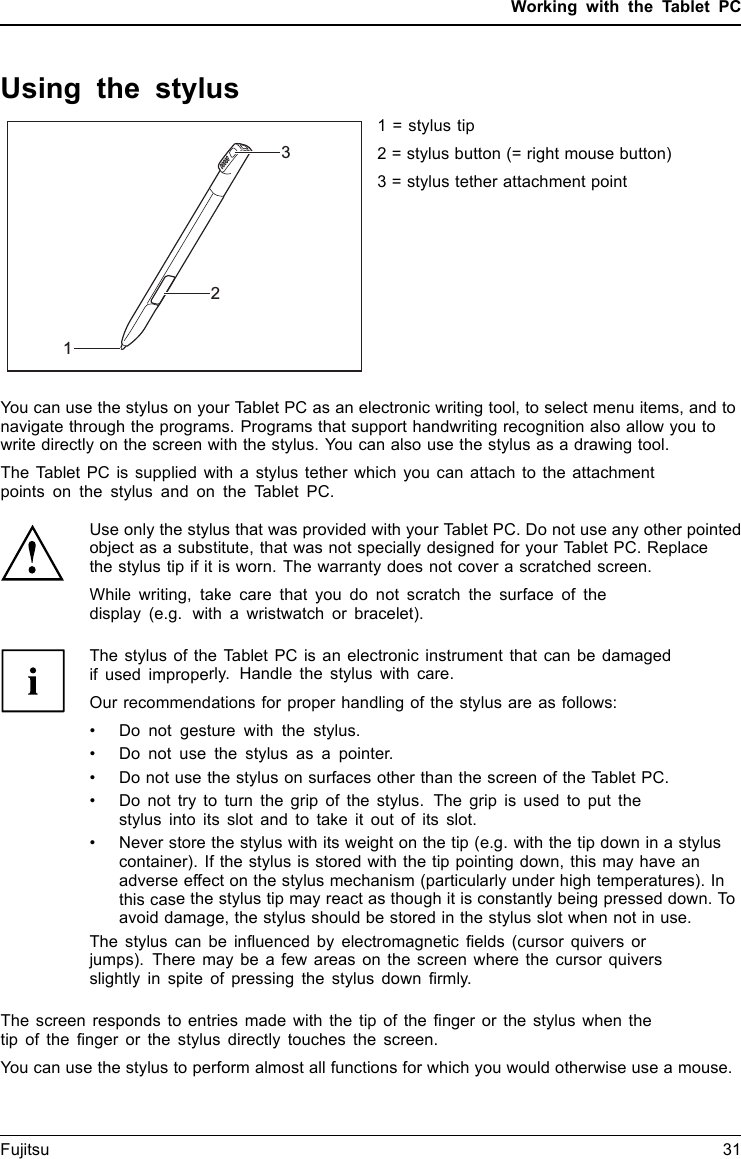 Working with the Tablet PCUsing the stylusStylus1231 = stylus tip2 = stylus button (= right mouse button)3 = stylus tether attachment pointYou can use the stylus on your Tablet PC as an electronic writing tool, to select menu items, and tonavigate through the programs. Programs that support handwriting recognition also allow you towrite directly on the screen with the stylus. You can also use the stylus as a drawing tool.The Tablet PC is supplied with a stylus tether which you can attach to the attachmentpoints on the stylus and on the Tablet PC.Use only the stylus that was provided with your Tablet PC. Do not use any other pointedobject as a substitute, that was not specially designed for your Tablet PC. Replacethe stylus tip if it is worn. The warranty does not cover a scratched screen.While writing, take care that you do not scratch the surface of thedisplay (e.g. with a wristwatch or bracelet).The stylus of the Tablet PC is an electronic instrument that can be damagedif used improperly. Handle the stylus with care.Our recommendations for proper handling of the stylus are as follows:• Do not gesture with the stylus.• Do not use the stylus as a pointer.•Donotusethe stylus on surfaces other than the screen of the Tablet PC.• Do not try to turn the grip of the stylus. The grip is used to put thestylus into its slot and to take it out of its slot.• Never store the stylus with its weight on the tip (e.g. with the tip down in a styluscontainer). If the stylus is stored with the tip pointing down, this may have anadverse effect on the stylus mechanism (particularly under high temperatures). Inthis case the stylus tip may react as though it is constantly being pressed down. Toavoid damage, the stylus should be stored in the stylus slot when not in use.The stylus can be inﬂuenced by electromagnetic ﬁelds (cursor quivers orjumps). There may be a few areas on the screen where the cursor quiversslightly in spite of pressing the stylus down ﬁrmly.The screen responds to entries made with the tip of the ﬁnger or the stylus when thetip of the ﬁnger or the stylus directly touches the screen.You can use the stylus to perform almost all functions for which you would otherwise use a mouse.Fujitsu 31