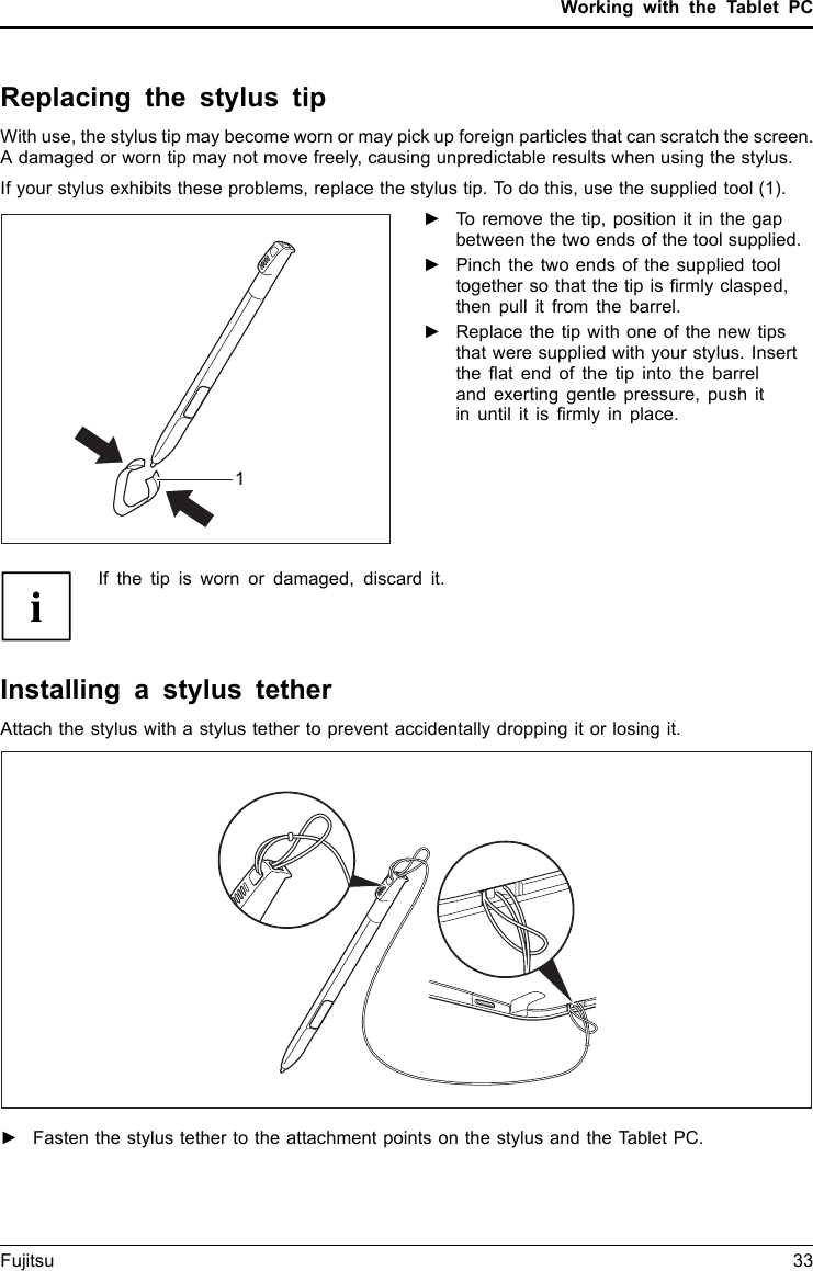 Working with the Tablet PCReplacing the stylus tipWith use, the stylus tip may become worn or may pick up foreign particles that can scratch the screen.A damaged or worn tip may not move freely, causing unpredictable results when using the stylus.If your stylus exhibits these problems, replace the stylus tip. To do this, use the supplied tool (1).1►To remove the tip, position it in the gapbetween the two ends of the tool supplied.►Pinch the two ends of the supplied tooltogether so that the tip is ﬁrmly clasped,then pull it from the barrel.►Replace the tip with one of the new tipsthat were supplied with your stylus. Insertthe ﬂat end of the tip into the barreland exerting gentle pressure, push itin until it is ﬁrmly in place.If the tip is worn or damaged, discard it.Installing a stylus tetherAttach the stylus with a stylus tether to prevent accidentally dropping it or losing it.►Fasten the stylus tether to the attachment points on the stylus and the Tablet PC.Fujitsu 33