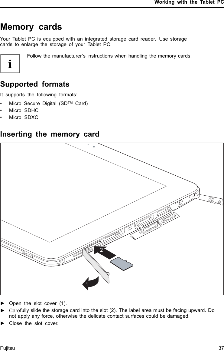 Working with the Tablet PCMemory cardsSlotYour Tablet PC is equipped with an integrated storage card reader. Use storagecards to enlarge the storage of your Tablet PC.Follow the manufacturer’s instructions when handling the memory cards.MemorycardSupported formatsIt supports the following formats:• Micro Secure Digital (SDTM Card)•MicroSDHC•MicroSDXCInserting the memory card21►Open the slot cover (1).►Carefully slide the storage card into the slot (2). The label area must be facing upward. Donot apply any force, otherwise the delicate contact surfaces could be damaged.Memorycard►Close the slot cover.Fujitsu 37