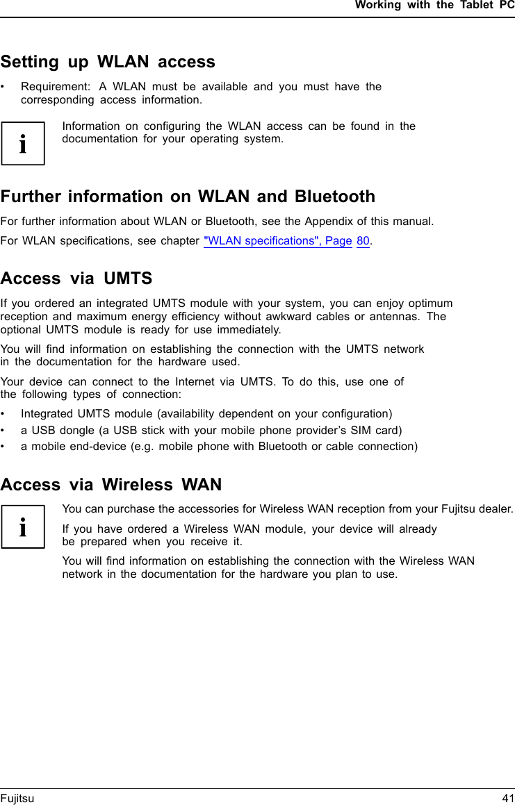 Working with the Tablet PCSetting up WLAN access• Requirement: A WLAN must be available and you must have thecorresponding access information.Information on conﬁguring the WLAN access can be found in thedocumentation for your operating system.Further information on WLAN and BluetoothFor further information about WLAN or Bluetooth, see the Appendix of this manual.For WLAN speciﬁcations, see chapter &quot;WLAN speciﬁcations&quot;, Page 80.Access via UMTSIf you ordered an integrated UMTS module with your system, you can enjoy optimumreception and maximum energy efﬁciency without awkward cables or antennas. Theoptional UMTS module is ready for use immediately.You will ﬁnd information on establishing the connection with the UMTS networkin the documentation for the hardware used.Your device can connect to the Internet via UMTS. To do this, use one ofthe following types of connection:• Integrated UMTS module (availability dependent on your conﬁguration)• a USB dongle (a USB stick with your mobile phone provider’s SIM card)• a mobile end-device (e.g. mobile phone with Bluetooth or cable connection)Access via Wireless WANYou can purchase the accessories for Wireless WAN reception from your Fujitsu dealer.If you have ordered a Wireless WAN module, your device will alreadybe prepared when you receive it.You will ﬁnd information on establishing the connection with the Wireless WANnetwork in the documentation for the hardware you plan to use.Fujitsu 41