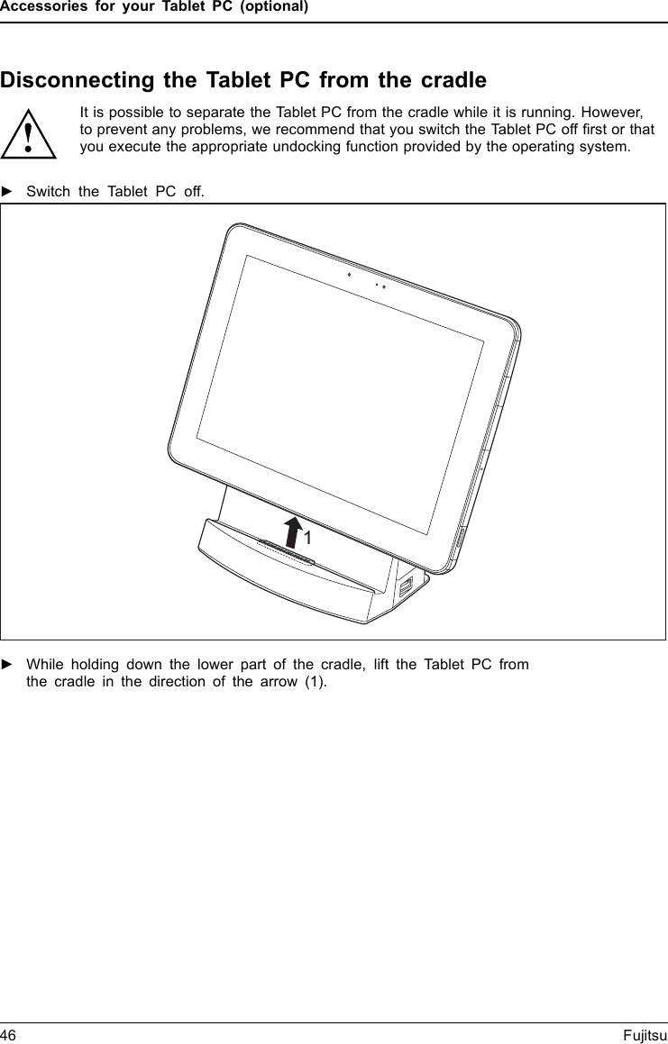 Accessories for your Tablet PC (optional)Disconnecting the Tablet PC from the cradleIt is possible to separate the Tablet PC from the cradle while it is running. However,to prevent any problems, we recommend that you switch the Tablet PC off ﬁrst or thatyou execute the appropriate undocking function provided by the operating system.►Switch the Tablet PC off.1►While holding down the lower part of the cradle, lift the Tablet PC fromthe cradle in the direction of the arrow (1).46 Fujitsu