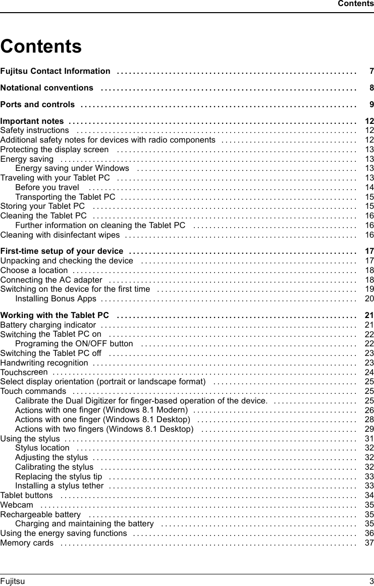 ContentsContentsFujitsuContact Information ............................................................ 7Notationalconventions ................................................................ 8Portsandcontrols ..................................................................... 9Important notes ........................................................................ 12Safetyinstructions ...................................................................... 12Additional safety notes for devices with radio components . . . . . ............................. 12Protecting the display screen ............................................................ 13Energysaving .......................................................................... 13Energy saving under Windows ....................................................... 13Traveling with your Tablet PC ............................................................ 13Before youtravel ................................................................... 14Transporting the Tablet PC ........................................................... 15Storing your TabletPC .................................................................. 15Cleaning the TabletPC .................................................................. 16Further informationon cleaningthe Tablet PC ......................................... 16Cleaning with disinfectant wipes .......................................................... 16First-timesetup ofyour device ......................................................... 17Unpacking and checking the device . . . ................................................... 17Choose a location . ...................................................................... 18Connecting the AC adapter . . . ........................................................... 18Switching on the device for the ﬁrsttime .................................................. 19Installing Bonus Apps . . . . . ........................................................... 20Working with theTabletPC ............................................................ 21Battery charging indicator ................................................................ 21Switching theTabletPCon .............................................................. 22Programing the ON/OFF button ...................................................... 22Switching theTabletPCoff .............................................................. 23Handwriting recognition .................................................................. 23Touchscreen ............................................................................ 24Select display orientation (portraitorlandscape format) .................................... 25Touch c o m mands ....................................................................... 25Calibrate the Dual Digitizer for ﬁnger-based operation of the device. ..................... 25Actions with one ﬁnger (Windows 8.1 Modern) . ........................................ 26Actions with one ﬁnger (Windows 8.1 Desktop) ........................................ 28Actions with two ﬁngers (Windows 8.1 Desktop) . . . .................................... 29Using the stylus ......................................................................... 31Stylus location ...................................................................... 32Adjustingthe stylus .................................................................. 32Calibrating thestylus ................................................................ 32Replacingthe stylus tip .............................................................. 33Installing a stylus tether .............................................................. 33Tablet buttons .......................................................................... 34Webcam ............................................................................... 35Rechargeablebattery ................................................................... 35Chargingand maintaining thebattery ................................................. 35Using the energy saving functions . ....................................................... 36Memorycards .......................................................................... 37Fujitsu 3