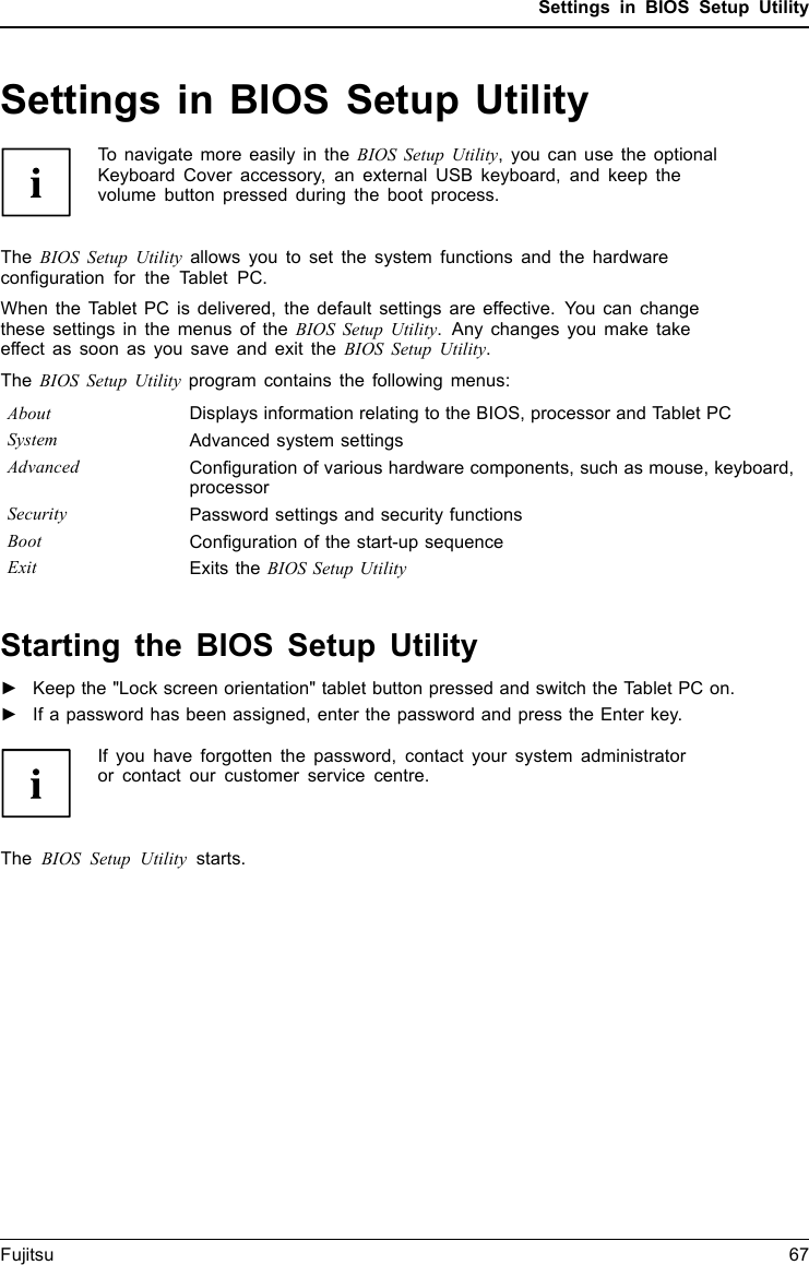Settings in BIOS Setup UtilitySettings in BIOS Setup UtilityBIOSSetupUtilitySystemsettings,BIOSSetupUtilityConﬁguration,BIOSS etupUtilitySetupConﬁguring systemConﬁguringhardwareTo navigate more easily in the BIOS Setup Utility, you can use the optionalKeyboard Cover accessory, an external USB keyboard, and keep thevolume button pressed during the boot process.The BIOS Setup Utility allows you to set the system functions and the hardwareconﬁguration for the Tablet PC.When the Tablet PC is delivered, the default settings are effective. You can changethese settings in the menus of the BIOS Setup Utility. Any changes you make takeeffect as soon as you save and exit the BIOS Setup Utility.The BIOS Setup Utility program contains the following menus:About Displays information relating to the BIOS, processor and Tablet PCSystem Advanced system settingsAdvanced Conﬁguration of various hardware components, such as mouse, keyboard,processorSecurity Password settings and security functionsBoot Conﬁguration of the start-up sequenceExit Exits the BIOS Setup UtilityStarting the BIOS Setup Utility►Keep the &quot;Lock screen orientation&quot; tablet button pressed and switch the Tablet PC on.BIOSSetupUtility►If a password has been assigned, enter the password and press the Enter key.If you have forgotten the password, contact your system administratoror contact our customer service centre.The BIOS Setup Utility starts.Fujitsu 67