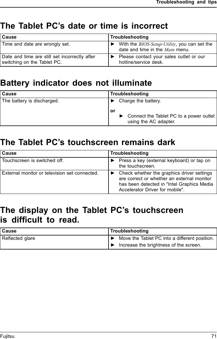 Troubleshooting and tipsThe Tablet PC’s date or time is incorrectSummertimeWintertim eIncorrecttim eTimenotcorr ectWrongdate/timeDatenotcorrectCharging back- up batteryCause TroubleshootingTime and date are wrongly set. ►With the BIOS-Setup-Utility, you can set thedate and time in the Main menu.Date and time are still set incorrectly afterswitchingontheTabletPC.►Please contact your sales outlet or ourhotline/service desk.Battery indicator does not illuminateCause TroubleshootingThe battery is discharged. ►Charge the battery.or►Connect the Tablet PC to a power outletusing the AC adapter.The Tablet PC’s touchscreen remains darkTou ch s c re e ndark touchscreenCause TroubleshootingTouchscreen is switched off. ►Press a key (external keyboard) or tap onthe touchscreen.External monitor or television set connected. ►Check whether the graphics driver settingsare correct or whether an external monitorhas been detected in &quot;Intel Graphics MediaAccelerator Driver for mobile&quot;.The display on the Tablet PC’s touchscreenis difﬁcult to read.Tou ch s c re e nTo u c hs c re e nCause TroubleshootingReﬂected glare ►Move the Tablet PC into a different position.►Increase the brightness of the screen.Fujitsu 71