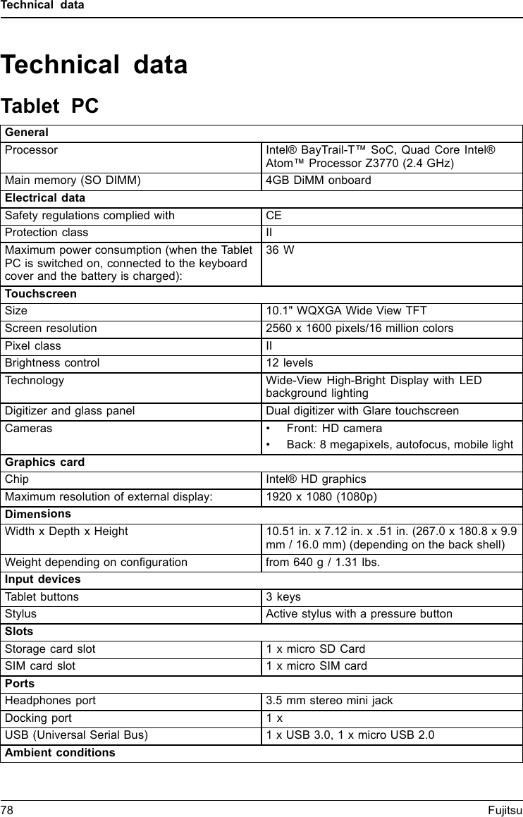 Technical dataTechnical dataTablet PCGeneralProcessor Intel® BayTrail-T™ SoC, Quad Core Intel®Atom™ Processor Z3770 (2.4 GHz)Main memory (SO DIMM) 4GB DiMM onboardElectrical dataSafety regulations complied with CEProtection class IIMaximum power consumption (when the TabletPC is switched on, connected to the keyboardcover and the battery is charged):36 WTouchscreenSize 10.1&quot; WQXGA Wide View TFTScreen resolution 2560 x 1600 pixels/16 million colorsPixel class IIBrightness control 12 levelsTechnology Wide-View High-Bright Display with LEDbackground lightingDigitizer and glass panel Dual digitizer with Glare touchscreenCameras • Front: HD camera• Back: 8 megapixels, autofocus, mobile lightGraphics cardChip Intel® HD graphicsMaximum resolution of external display: 1920 x 1080 (1080p)DimensionsWidth x Depth x Height 10.51 in. x 7.12 in. x .51 in. (267.0 x 180.8 x 9.9mm / 16.0 mm) (depending on the back shell)Weight depending on conﬁguration from 640 g / 1.31 lbs.Input devicesTablet buttons 3 keysStylus Active stylus with a pressure buttonSlotsStorage card slot 1 x micro SD CardSIM card slot 1 x micro SIM cardPortsHeadphones port 3.5 mm stereo mini jackDocking port 1 xUSB (Universal Serial Bus) 1 x USB 3.0, 1 x micro USB 2.0Ambient conditions78 Fujitsu
