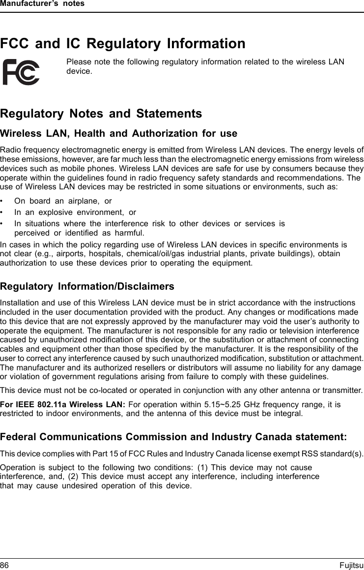 Manufacturer’s notesFCC and IC Regulatory InformationPlease note the following regulatory information related to the wireless LANdevice.Regulatory Notes and StatementsWireless LAN, Health and Authorization for useRadio frequency electromagnetic energy is emitted from Wireless LAN devices. The energy levels ofthese emissions, however, are far much less than the electromagnetic energy emissions from wirelessdevices such as mobile phones. Wireless LAN devices are safe for use by consumers because theyoperate within the guidelines found in radio frequency safety standards and recommendations. Theuse of Wireless LAN devices may be restricted in some situations or environments, such as:• On board an airplane, or• In an explosive environment, or• In situations where the interference risk to other devices or services isperceived or identiﬁed as harmful.In cases in which the policy regarding use of Wireless LAN devices in speciﬁc environments isnot clear (e.g., airports, hospitals, chemical/oil/gas industrial plants, private buildings), obtainauthorization to use these devices prior to operating the equipment.Regulatory Information/DisclaimersInstallation and use of this Wireless LAN device must be in strict accordance with the instructionsincluded in the user documentation provided with the product. Any changes or modiﬁcations madeto this device that are not expressly approved by the manufacturer may void the user’s authority tooperate the equipment. The manufacturer is not responsible for any radio or television interferencecaused by unauthorized modiﬁcation of this device, or the substitution or attachment of connectingcables and equipment other than those speciﬁed by the manufacturer. It is the responsibility of theuser to correct any interference caused by such unauthorized modiﬁcation, substitution or attachment.The manufacturer and its authorized resellers or distributors will assume no liability for any damageor violation of government regulations arising from failure to comply with these guidelines.This device must not be co-located or operated in conjunction with any other antenna or transmitter.For IEEE 802.11a Wireless LAN: For operation within 5.15~5.25 GHz frequency range, it isrestricted to indoor environments, and the antenna of this device must be integral.Federal Communications Commission and Industry Canada statement:This device complies with Part 15 of FCC Rules and Industry Canada license exempt RSS standard(s).Operation is subject to the following two conditions: (1) This device may not causeinterference, and, (2) This device must accept any interference, including interferencethat may cause undesired operation of this device.86 Fujitsu