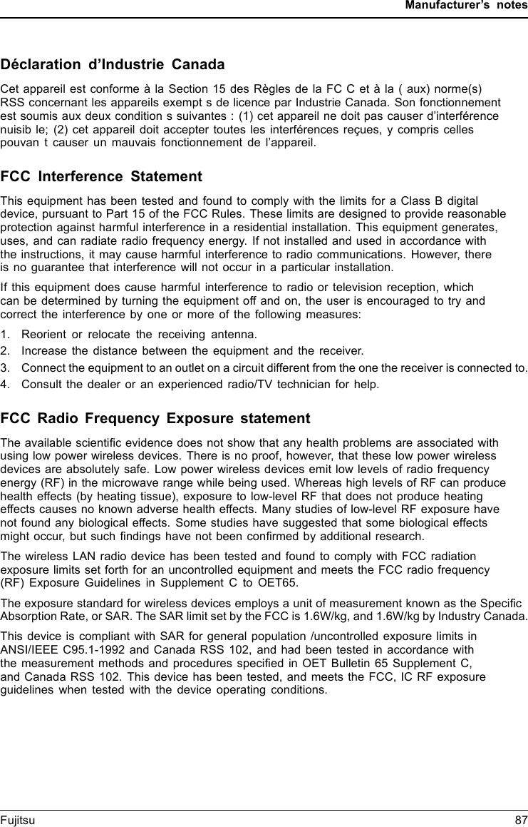 Manufacturer’s notesDéclaration d’Industrie CanadaCet appareil est conforme à la Section 15 des Règles de la FC C et à la ( aux) norme(s)RSS concernant les appareils exempt s de licence par Industrie Canada. Son fonctionnementest soumis aux deux condition s suivantes : (1) cet appareil ne doit pas causer d’interférencenuisib le; (2) cet appareil doit accepter toutes les interférences reçues, y compris cellespouvan t causer un mauvais fonctionnement de l’appareil.FCC Interference StatementThis equipment has been tested and found to comply with the limits for a Class B digitaldevice, pursuant to Part 15 of the FCC Rules. These limits are designed to provide reasonableprotection against harmful interference in a residential installation. This equipment generates,uses, and can radiate radio frequency energy. If not installed and used in accordance withthe instructions, it may cause harmful interference to radio communications. However, thereis no guarantee that interference will not occur in a particular installation.If this equipment does cause harmful interference to radio or television reception, whichcan be determined by turning the equipment off and on, the user is encouraged to try andcorrect the interference by one or more of the following measures:1. Reorient or relocate the receiving antenna.2. Increase the distance between the equipment and the receiver.3. Connect the equipment to an outlet on a circuit different from the one the receiver is connected to.4. Consult the dealer or an experienced radio/TV technician for help.FCC Radio Frequency Exposure statementThe available scientiﬁc evidence does not show that any health problems are associated withusing low power wireless devices. There is no proof, however, that these low power wirelessdevices are absolutely safe. Low power wireless devices emit low levels of radio frequencyenergy (RF) in the microwave range while being used. Whereas high levels of RF can producehealth effects (by heating tissue), exposure to low-level RF that does not produce heatingeffects causes no known adverse health effects. Many studies of low-level RF exposure havenot found any biological effects. Some studies have suggested that some biological effectsmight occur, but such ﬁndings have not been conﬁrmed by additional research.The wireless LAN radio device has been tested and found to comply with FCC radiationexposure limits set forth for an uncontrolled equipment and meets the FCC radio frequency(RF) Exposure Guidelines in Supplement C to OET65.The exposure standard for wireless devices employs a unit of measurement known as the SpeciﬁcAbsorption Rate, or SAR. The SAR limit set by the FCC is 1.6W/kg, and 1.6W/kg by Industry Canada.This device is compliant with SAR for general population /uncontrolled exposure limits inANSI/IEEE C95.1-1992 and Canada RSS 102, and had been tested in accordance withthe measurement methods and procedures speciﬁed in OET Bulletin 65 Supplement C,and Canada RSS 102. This device has been tested, and meets the FCC, IC RF exposureguidelines when tested with the device operating conditions.Fujitsu 87