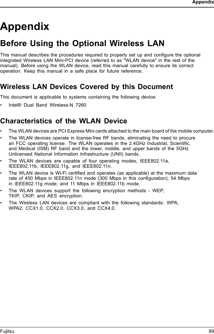 AppendixAppendixBefore Using the Optional Wireless LANThis manual describes the procedures required to properly set up and conﬁgure the optionalintegrated Wireless LAN Mini-PCI device (referred to as &quot;WLAN device&quot; in the rest of themanual). Before using the WLAN device, read this manual carefully to ensure its correctoperation. Keep this manual in a safe place for future reference.Wireless LAN Devices Covered by this DocumentThis document is applicable to systems containing the following device:• Intel® Dual Band Wireless-N 7260Characteristics of the WLAN Device• The WLAN devices are PCI Express Mini cards attached to the main board of the mobile computer.• The WLAN devices operate in license-free RF bands, eliminating the need to procurean FCC operating license. The WLAN operates in the 2.4GHz Industrial, Scientiﬁc,and Medical (ISM) RF band and the lower, middle, and upper bands of the 5GHzUnlicensed National Information Infrastructure (UNII) bands.• The WLAN devices are capable of four operating modes, IEEE802.11a,IEEE802.11b, IEEE802.11g, and IEEE802.11n.• The WLAN device is Wi-Fi certiﬁed and operates (as applicable) at the maximum datarate of 450 Mbps in IEEE802.11n mode (300 Mbps in this conﬁguration); 54 Mbpsin IEEE802.11g mode; and 11 Mbps in IEEE802.11b mode.• The WLAN devices support the following encryption methods - WEP,TKIP, CKIP, and AES encryption.• The Wireless LAN devices are compliant with the following standards: WPA,WPA2, CCX1.0, CCX2.0, CCX3.0, and CCX4.0.Fujitsu 89