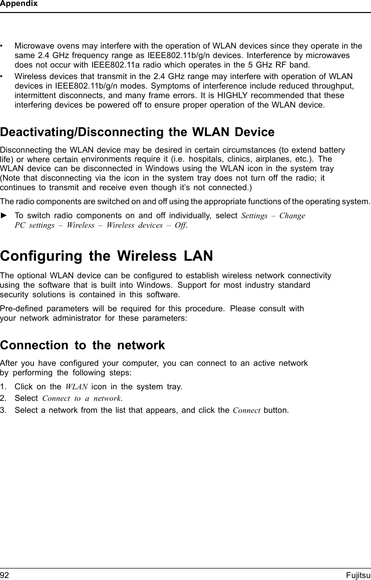 Appendix• Microwave ovens may interfere with the operation of WLAN devices since they operate in thesame 2.4 GHz frequency range as IEEE802.11b/g/n devices. Interference by microwavesdoes not occur with IEEE802.11a radio which operates in the 5 GHz RF band.• Wireless devices that transmit in the 2.4 GHz range may interfere with operation of WLANdevices in IEEE802.11b/g/n modes. Symptoms of interference include reduced throughput,intermittent disconnects, and many frame errors. It is HIGHLY recommended that theseinterfering devices be powered off to ensure proper operation of the WLAN device.Deactivating/Disconnecting the WLAN DeviceDisconnecting the WLAN device may be desired in certain circumstances (to extend batterylife) or where certain environments require it (i.e. hospitals, clinics, airplanes, etc.). TheWLAN device can be disconnected in Windows using the WLAN icon in the system tray(Note that disconnecting via the icon in the system tray does not turn off the radio; itcontinues to transmit and receive even though it’s not connected.)The radio components are switched on and off using the appropriate functions of the operating system.►To switch radio components on and off individually, select Settings – ChangePC settings – Wireless – Wireless devices – Off.Conﬁguring the Wireless LANThe optional WLAN device can be conﬁgured to establish wireless network connectivityusing the software that is built into Windows. Support for most industry standardsecurity solutions is contained in this software.Pre-deﬁned parameters will be required for this procedure. Please consult withyour network administrator for these parameters:Connection to the networkAfter you have conﬁgured your computer, you can connect to an active networkby performing the following steps:1. Click on the WLAN icon in the system tray.2. Select Connect to a network.3. Select a network from the list that appears, and click the Connect button.92 Fujitsu